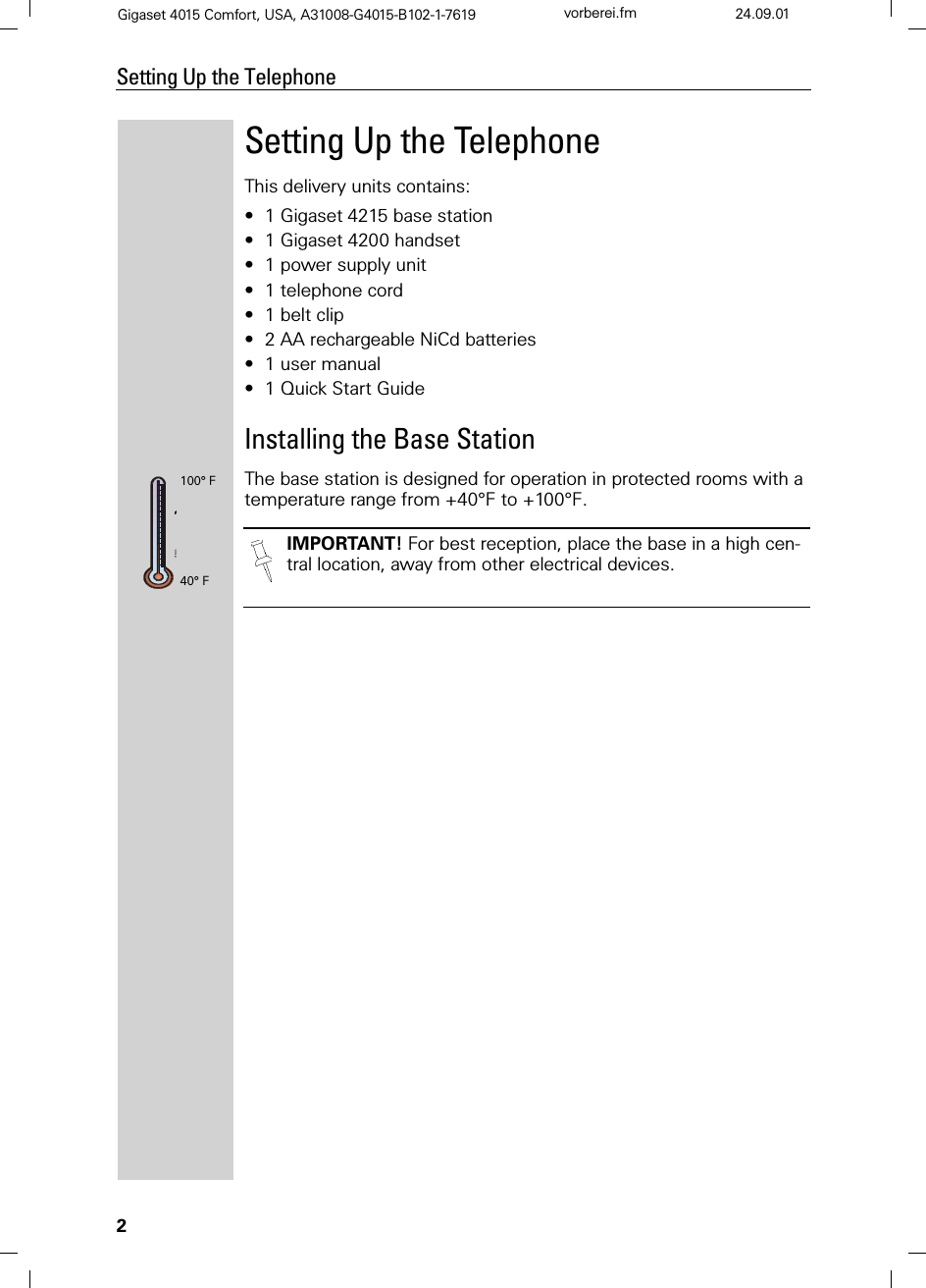 2Setting Up the TelephoneGigaset 4015 Comfort, USA, A31008-G4015-B102-1-7619 vorberei.fm 24.09.01Setting Up the TelephoneThis delivery units contains:•1 Gigaset 4215 base station•1 Gigaset 4200 handset•1 power supply unit•1 telephone cord•1 belt clip•2 AA rechargeable NiCd batteries•1 user manual•1 Quick Start GuideInstalling the Base StationThe base station is designed for operation in protected rooms with a temperature range from +40°F to +100°F. IMPORTANT! For best reception, place the base in a high cen-tral location, away from other electrical devices.100° F40° F