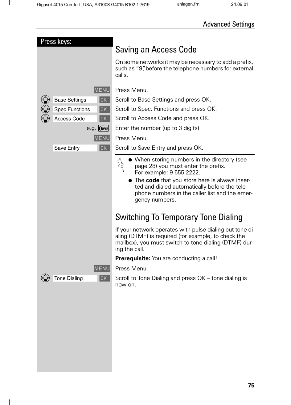 75Press keys:Advanced SettingsGigaset 4015 Comfort, USA, A31008-G4015-B102-1-7619 anlagen.fm 24.09.01Saving an Access CodeOn some networks it may be necessary to add a prefix, such as “9”, before the telephone numbers for external calls.0(18 Press Menu.]]]]]]]]]]]]]]]]]]]]]]]]]]]]]]]]Base Settings Scroll to Base Settings and press OK. ]]]]]]]]]]]]]]]]]]]]]]]]]]]]]]]]Spec.Functions Scroll to Spec. Functions and press OK. ]]]]]]]]]]]]]]]]]]]]]]]]]]]]]]]]Access Code Scroll to Access Code and press OK. e.g.YEnter the number (up to 3 digits).0(18 Press Menu.]]]]]]]]]]]]]]]]]]]]]]]]]]]]]]]]Save Entry Scroll to Save Entry and press OK.Switching To Temporary Tone DialingIf your network operates with pulse dialing but tone di-aling (DTMF) is required (for example, to check the mailbox), you must switch to tone dialing (DTMF) dur-ing the call.Prerequisite: You are conducting a call!0(18 Press Menu.]]]]]]]]]]]]]]]]]]]]]]]]]]]]]]]]Tone Dialing Scroll to Tone Dialing and press OK – tone dialing is now on.●When storing numbers in the directory (see page 28) you must enter the prefix. For example: 9 555 2222.●The code that you store here is always inser-ted and dialed automatically before the tele-phone numbers in the caller list and the emer-gency numbers.