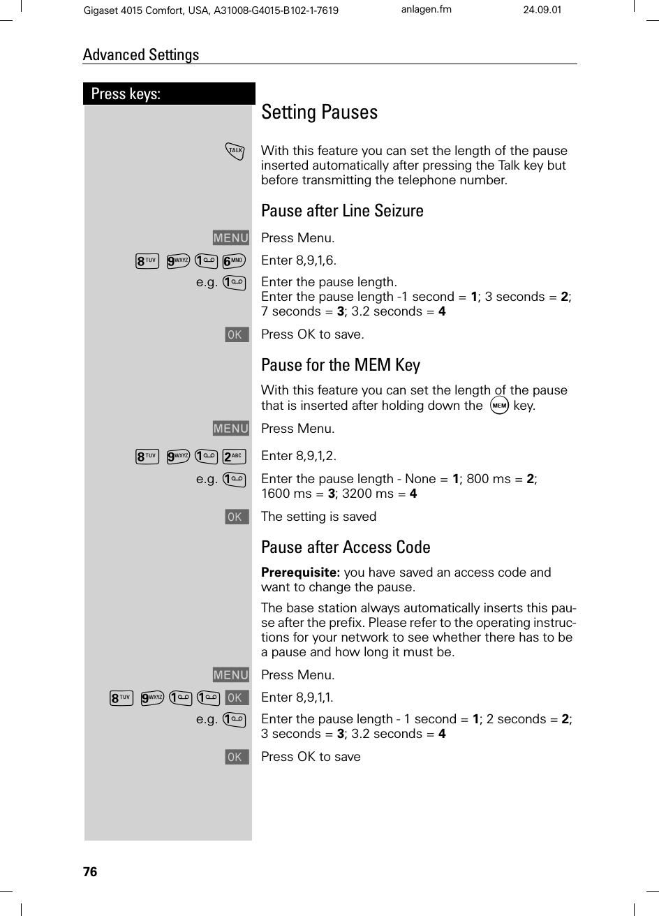 76Press keys:Advanced SettingsGigaset 4015 Comfort, USA, A31008-G4015-B102-1-7619 anlagen.fm 24.09.01Setting Pauses!With this feature you can set the length of the pause inserted automatically after pressing the Talk key but before transmitting the telephone number.Pause after Line Seizure0(18 Press Menu.?C= Enter 8,9,1,6.e.g.Enter the pause length.Enter the pause length -1 second = 1; 3 seconds = 2; 7 seconds = 3; 3.2 seconds = 4Press OK to save.Pause for the MEM KeyWith this feature you can set the length of the pause that is inserted after holding down the  key.0(18 Press Menu.?C9 Enter 8,9,1,2.e.g.Enter the pause length - None = 1; 800 ms = 2; 1600 ms = 3; 3200 ms = 4The setting is savedPause after Access CodePrerequisite: you have saved an access code and want to change the pause.The base station always automatically inserts this pau-se after the prefix. Please refer to the operating instruc-tions for your network to see whether there has to be a pause and how long it must be.0(18 Press Menu.?CEnter 8,9,1,1.e.g.Enter the pause length - 1 second = 1; 2 seconds = 2; 3 seconds = 3; 3.2 seconds = 4Press OK to save