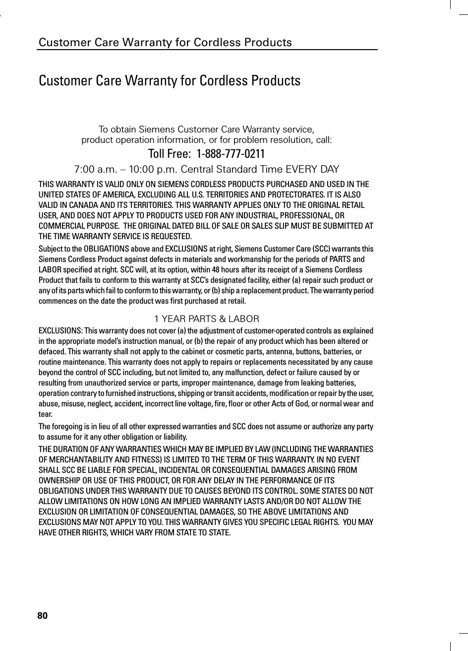 80Customer Care Warranty for Cordless ProductsCustomer Care Warranty for Cordless ProductsTo obtain Siemens Customer Care Warranty service, product operation information, or for problem resolution, call:Toll Free:  1-888-777-0211 7:00 a.m. – 10:00 p.m. Central Standard Time EVERY DAYTHIS WARRANTY IS VALID ONLY ON SIEMENS CORDLESS PRODUCTS PURCHASED AND USED IN THE UNITED STATES OF AMERICA, EXCLUDING ALL U.S. TERRITORIES AND PROTECTORATES. IT IS ALSO VALID IN CANADA AND ITS TERRITORIES. THIS WARRANTY APPLIES ONLY TO THE ORIGINAL RETAIL USER, AND DOES NOT APPLY TO PRODUCTS USED FOR ANY INDUSTRIAL, PROFESSIONAL, OR COMMERCIAL PURPOSE.  THE ORIGINAL DATED BILL OF SALE OR SALES SLIP MUST BE SUBMITTED AT THE TIME WARRANTY SERVICE IS REQUESTED.Subject to the OBLIGATIONS above and EXCLUSIONS at right, Siemens Customer Care (SCC) warrants this Siemens Cordless Product against defects in materials and workmanship for the periods of PARTS and LABOR specified at right. SCC will, at its option, within 48 hours after its receipt of a Siemens Cordless Product that fails to conform to this warranty at SCC’s designated facility, either (a) repair such product or any of its parts which fail to conform to this warranty, or (b) ship a replacement product. The warranty period commences on the date the product was first purchased at retail.1 YEAR PARTS &amp; LABOREXCLUSIONS: This warranty does not cover (a) the adjustment of customer-operated controls as explained in the appropriate model’s instruction manual, or (b) the repair of any product which has been altered or defaced. This warranty shall not apply to the cabinet or cosmetic parts, antenna, buttons, batteries, or routine maintenance. This warranty does not apply to repairs or replacements necessitated by any cause beyond the control of SCC including, but not limited to, any malfunction, defect or failure caused by or resulting from unauthorized service or parts, improper maintenance, damage from leaking batteries, operation contrary to furnished instructions, shipping or transit accidents, modification or repair by the user, abuse, misuse, neglect, accident, incorrect line voltage, fire, floor or other Acts of God, or normal wear and tear.The foregoing is in lieu of all other expressed warranties and SCC does not assume or authorize any party to assume for it any other obligation or liability.THE DURATION OF ANY WARRANTIES WHICH MAY BE IMPLIED BY LAW (INCLUDING THE WARRANTIES OF MERCHANTABILITY AND FITNESS) IS LIMITED TO THE TERM OF THIS WARRANTY. IN NO EVENT SHALL SCC BE LIABLE FOR SPECIAL, INCIDENTAL OR CONSEQUENTIAL DAMAGES ARISING FROM OWNERSHIP OR USE OF THIS PRODUCT, OR FOR ANY DELAY IN THE PERFORMANCE OF ITS OBLIGATIONS UNDER THIS WARRANTY DUE TO CAUSES BEYOND ITS CONTROL. SOME STATES DO NOT ALLOW LIMITATIONS ON HOW LONG AN IMPLIED WARRANTY LASTS AND/OR DO NOT ALLOW THE EXCLUSION OR LIMITATION OF CONSEQUENTIAL DAMAGES, SO THE ABOVE LIMITATIONS AND EXCLUSIONS MAY NOT APPLY TO YOU. THIS WARRANTY GIVES YOU SPECIFIC LEGAL RIGHTS.  YOU MAY HAVE OTHER RIGHTS, WHICH VARY FROM STATE TO STATE.