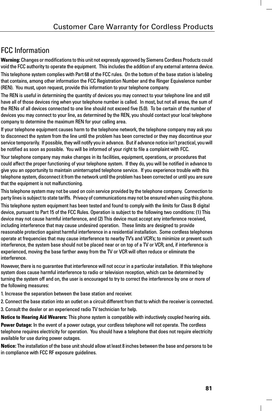 81Customer Care Warranty for Cordless ProductsFCC Information:DUQLQJChanges or modifications to this unit not expressly approved by Siemens Cordless Products could void the FCC authority to operate the equipment.  This includes the addition of any external antenna device.This telephone system complies with Part 68 of the FCC rules.  On the bottom of the base station is labeling that contains, among other information the FCC Registration Number and the Ringer Equivalence number (REN).  You must, upon request, provide this information to your telephone company.The REN is useful in determining the quantity of devices you may connect to your telephone line and still have all of those devices ring when your telephone number is called.  In most, but not all areas, the sum of the RENs of all devices connected to one line should not exceed five (5.0).  To be certain of the number of devices you may connect to your line, as determined by the REN, you should contact your local telephone company to determine the maximum REN for your calling area.If your telephone equipment causes harm to the telephone network, the telephone company may ask you to disconnect the system from the line until the problem has been corrected or they may discontinue your service temporarily.  If possible, they will notify you in advance.  But if advance notice isn’t practical, you will be notified as soon as possible.  You will be informed of your right to file a complaint with FCC.Your telephone company may make changes in its facilities, equipment, operations, or procedures that could affect the proper functioning of your telephone system.  If they do, you will be notified in advance to give you an opportunity to maintain uninterrupted telephone service.  If you experience trouble with this telephone system, disconnect it from the network until the problem has been corrected or until you are sure that the equipment is not malfunctioning.This telephone system may not be used on coin service provided by the telephone company.  Connection to party lines is subject to state tariffs.  Privacy of communications may not be ensured when using this phone.This telephone system equipment has been tested and found to comply with the limits for Class B digital device, pursuant to Part 15 of the FCC Rules. Operation is subject to the following two conditions: (1) This device may not cause harmful interference, and (2) This device must accept any interference received, including interference that may cause undesired operation.  These limits are designed to provide reasonable protection against harmful interference in a residential installation.  Some cordless telephones operate at frequencies that may cause interference to nearby TV’s and VCR’s; to minimize or prevent such interference, the system base should not be placed near or on top of a TV or VCR; and, if interference is experienced, moving the base farther away from the TV or VCR will often reduce or eliminate the interference. However, there is no guarantee that interference will not occur in a particular installation.  If this telephone system does cause harmful interference to radio or television reception, which can be determined by turning the system off and on, the user is encouraged to try to correct the interference by one or more of the following measures:1. Increase the separation between the base station and receiver.2. Connect the base station into an outlet on a circuit different from that to which the receiver is connected.3. Consult the dealer or an experienced radio TV technician for help.1RWLFHWR+HDULQJ$LG:HDUHUVThis phone system is compatible with inductively coupled hearing aids.3RZHU2XWDJH In the event of a power outage, your cordless telephone will not operate. The cordless telephone requires electricity for operation.  You should have a telephone that does not require electricity available for use during power outages.1RWLFHThe installation of the base unit should allow at least 8 inches between the base and persons to be in compliance with FCC RF exposure guidelines.