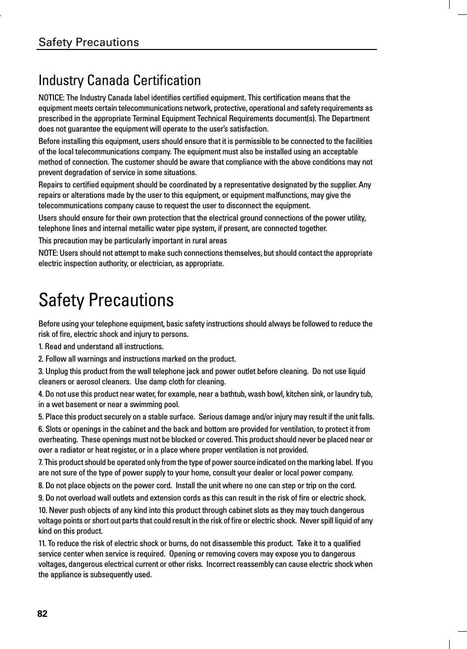 82Safety PrecautionsIndustry Canada CertificationNOTICE: The Industry Canada label identifies certified equipment. This certification means that the equipment meets certain telecommunications network, protective, operational and safety requirements as prescribed in the appropriate Terminal Equipment Technical Requirements document(s). The Department does not guarantee the equipment will operate to the user’s satisfaction.Before installing this equipment, users should ensure that it is permissible to be connected to the facilities of the local telecommunications company. The equipment must also be installed using an acceptable method of connection. The customer should be aware that compliance with the above conditions may not prevent degradation of service in some situations.Repairs to certified equipment should be coordinated by a representative designated by the supplier. Any repairs or alterations made by the user to this equipment, or equipment malfunctions, may give the telecommunications company cause to request the user to disconnect the equipment.Users should ensure for their own protection that the electrical ground connections of the power utility, telephone lines and internal metallic water pipe system, if present, are connected together.This precaution may be particularly important in rural areasNOTE: Users should not attempt to make such connections themselves, but should contact the appropriate electric inspection authority, or electrician, as appropriate.Safety PrecautionsBefore using your telephone equipment, basic safety instructions should always be followed to reduce the risk of fire, electric shock and injury to persons. 1. Read and understand all instructions.2. Follow all warnings and instructions marked on the product.3. Unplug this product from the wall telephone jack and power outlet before cleaning.  Do not use liquid cleaners or aerosol cleaners.  Use damp cloth for cleaning. 4. Do not use this product near water, for example, near a bathtub, wash bowl, kitchen sink, or laundry tub, in a wet basement or near a swimming pool.5. Place this product securely on a stable surface.  Serious damage and/or injury may result if the unit falls.6. Slots or openings in the cabinet and the back and bottom are provided for ventilation, to protect it from overheating.  These openings must not be blocked or covered. This product should never be placed near or over a radiator or heat register, or in a place where proper ventilation is not provided.7. This product should be operated only from the type of power source indicated on the marking label.  If you are not sure of the type of power supply to your home, consult your dealer or local power company.8. Do not place objects on the power cord.  Install the unit where no one can step or trip on the cord.9. Do not overload wall outlets and extension cords as this can result in the risk of fire or electric shock.10. Never push objects of any kind into this product through cabinet slots as they may touch dangerous voltage points or short out parts that could result in the risk of fire or electric shock.  Never spill liquid of any kind on this product.11. To reduce the risk of electric shock or burns, do not disassemble this product.  Take it to a qualified service center when service is required.  Opening or removing covers may expose you to dangerous voltages, dangerous electrical current or other risks.  Incorrect reassembly can cause electric shock when the appliance is subsequently used.