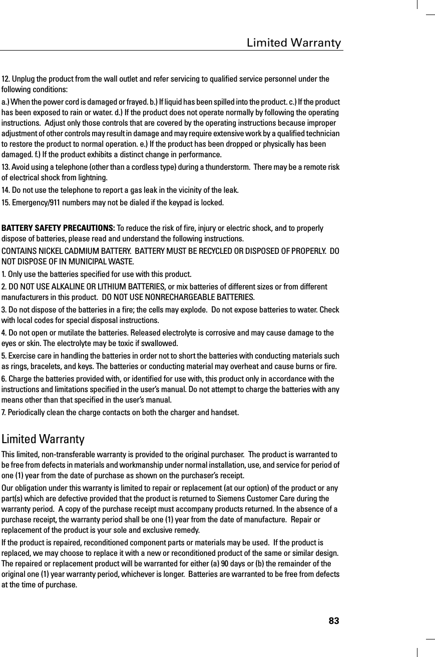 83Limited Warranty12. Unplug the product from the wall outlet and refer servicing to qualified service personnel under the following conditions:a.) When the power cord is damaged or frayed. b.) If liquid has been spilled into the product. c.) If the product has been exposed to rain or water. d.) If the product does not operate normally by following the operating instructions.  Adjust only those controls that are covered by the operating instructions because improper adjustment of other controls may result in damage and may require extensive work by a qualified technician to restore the product to normal operation. e.) If the product has been dropped or physically has been damaged. f.) If the product exhibits a distinct change in performance. 13. Avoid using a telephone (other than a cordless type) during a thunderstorm.  There may be a remote risk of electrical shock from lightning.14. Do not use the telephone to report a gas leak in the vicinity of the leak.15. Emergency/911 numbers may not be dialed if the keypad is locked.%$77(5&lt;6$)(7&lt;35(&amp;$87,216To reduce the risk of fire, injury or electric shock, and to properly dispose of batteries, please read and understand the following instructions.CONTAINS NICKEL CADMIUM BATTERY.  BATTERY MUST BE RECYCLED OR DISPOSED OF PROPERLY.  DO NOT DISPOSE OF IN MUNICIPAL WASTE.1. Only use the batteries specified for use with this product.2. DO NOT USE ALKALINE OR LITHIUM BATTERIES, or mix batteries of different sizes or from different manufacturers in this product.  DO NOT USE NONRECHARGEABLE BATTERIES.3. Do not dispose of the batteries in a fire; the cells may explode.  Do not expose batteries to water. Check with local codes for special disposal instructions.4. Do not open or mutilate the batteries. Released electrolyte is corrosive and may cause damage to the eyes or skin. The electrolyte may be toxic if swallowed.5. Exercise care in handling the batteries in order not to short the batteries with conducting materials such as rings, bracelets, and keys. The batteries or conducting material may overheat and cause burns or fire.6. Charge the batteries provided with, or identified for use with, this product only in accordance with the instructions and limitations specified in the user’s manual. Do not attempt to charge the batteries with any means other than that specified in the user’s manual.7. Periodically clean the charge contacts on both the charger and handset. Limited WarrantyThis limited, non-transferable warranty is provided to the original purchaser.  The product is warranted to be free from defects in materials and workmanship under normal installation, use, and service for period of one (1) year from the date of purchase as shown on the purchaser’s receipt.Our obligation under this warranty is limited to repair or replacement (at our option) of the product or any part(s) which are defective provided that the product is returned to Siemens Customer Care during the warranty period.  A copy of the purchase receipt must accompany products returned. In the absence of a purchase receipt, the warranty period shall be one (1) year from the date of manufacture.  Repair or replacement of the product is your sole and exclusive remedy.If the product is repaired, reconditioned component parts or materials may be used.  If the product is replaced, we may choose to replace it with a new or reconditioned product of the same or similar design. The repaired or replacement product will be warranted for either (a) 90 days or (b) the remainder of the original one (1) year warranty period, whichever is longer.  Batteries are warranted to be free from defects at the time of purchase.