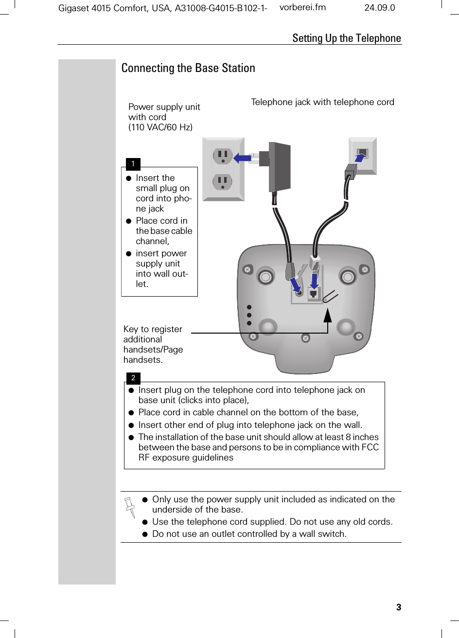 3Setting Up the TelephoneGigaset 4015 Comfort, USA, A31008-G4015-B102-1- vorberei.fm 24.09.0Connecting the Base Station●Only use the power supply unit included as indicated on the underside of the base.●Use the telephone cord supplied. Do not use any old cords.●Do not use an outlet controlled by a wall switch.Power supply unit with cord(110 VAC/60 Hz)●Insert the small plug on cord into pho-ne jack●Place cord in the base cable channel,●insert power supply unit into wall out-let.●Insert plug on the telephone cord into telephone jack on base unit (clicks into place),●Place cord in cable channel on the bottom of the base,●Insert other end of plug into telephone jack on the wall.●The installation of the base unit should allow at least 8 inches between the base and persons to be in compliance with FCC RF exposure guidelinesTelephone jack with telephone cordKey to register additional handsets/Page handsets.12