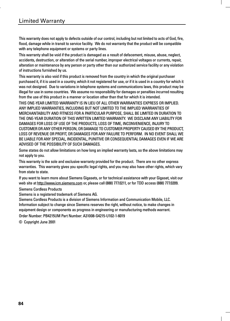 84Limited WarrantyThis warranty does not apply to defects outside of our control, including but not limited to acts of God, fire, flood, damage while in transit to service facility.  We do not warranty that the product will be compatible with any telephone equipment or systems or party lines. This warranty shall be void if the product is damaged as a result of defacement, misuse, abuse, neglect, accidents, destruction, or alteration of the serial number, improper electrical voltages or currents, repair, alteration or maintenance by any person or party other than our authorized service facility or any violation of instructions furnished by us.This warranty is also void if this product is removed from the country in which the original purchaser purchased it, if it is used in a country, which it not registered for use, or if it is used in a country for which it was not designed.  Due to variations in telephone systems and communications laws, this product may be illegal for use in some countries.  We assume no responsibility for damages or penalties incurred resulting from the use of this product in a manner or location other than that for which it is intended.THIS ONE-YEAR LIMITED WARRANTY IS IN LIEU OF ALL OTHER WARRANTIES EXPRESS OR IMPLIED.  ANY IMPLIED WARRANTIES, INCLUDING BUT NOT LIMITED TO THE IMPLIED WARRANTIES OF MERCHANTABILITY AND FITNESS FOR A PARTICULAR PURPOSE, SHALL BE LIMITED IN DURATION TO THE ONE-YEAR DURATION OF THIS WRITTEN LIMITED WARRANTY.  WE DISCLAIM ANY LIABILITY FOR DAMAGES FOR LOSS OF USE OF THE PRODUCTS, LOSS OF TIME, INCONVENIENCE, INJURY TO CUSTOMER OR ANY OTHER PERSON, OR DAMAGE TO CUSTOMER PROPERTY CAUSED BY THE PRODUCT, LOSS OF REVENUE OR PROFIT, OR DAMAGES FOR ANY FAILURE TO PERFORM.  IN NO EVENT SHALL WE BE LIABLE FOR ANY SPECIAL, INCIDENTAL, PUNITIVE OR CONSEQUENTIAL DAMAGES EVEN IF WE ARE ADVISED OF THE POSSIBILITY OF SUCH DAMAGES.Some states do not allow limitations on how long an implied warranty lasts, so the above limitations may not apply to you.This warranty is the sole and exclusive warranty provided for the product.  There are no other express warranties.  This warranty gives you specific legal rights, and you may also have other rights, which vary from state to state.If you want to learn more about Siemens Gigasets, or for technical assistance with your Gigaset, visit our web site at http://www.icm.siemens.com or, please call (888) 777.0211, or for TDD access (888) 777.0209.Siemens Cordless ProductsSiemens is a registered trademark of Siemens AG. Siemens Cordless Products is a division of Siemens Information and Communication Mobile, LLC. Information subject to change since Siemens reserves the right, without notice, to make changes in equipment design or components as progress in engineering or manufacturing methods warrant.Order Number: PB4215UM Part Number: A31008-G4215-U102-1-6019©  Copyright June 2001