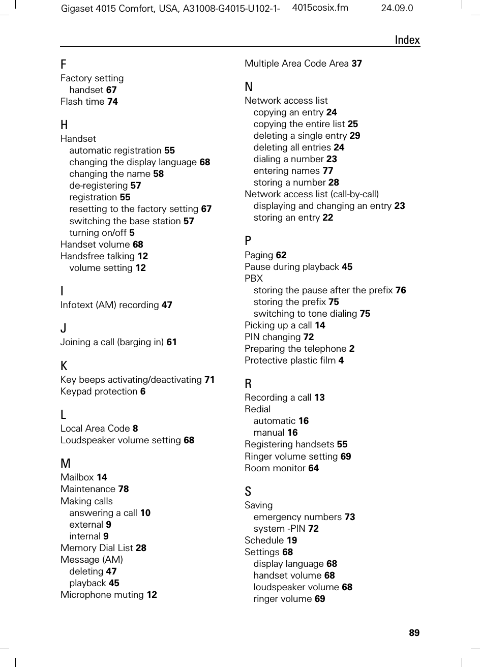 89IndexGigaset 4015 Comfort, USA, A31008-G4015-U102-1- 4015cosix.fm 24.09.0FFactory settinghandset 67Flash time 74HHandsetautomatic registration 55changing the display language 68changing the name 58de-registering 57registration 55resetting to the factory setting 67switching the base station 57turning on/off 5Handset volume 68Handsfree talking 12volume setting 12IInfotext (AM) recording 47JJoining a call (barging in) 61KKey beeps activating/deactivating 71Keypad protection 6LLocal Area Code 8Loudspeaker volume setting 68MMailbox 14Maintenance 78Making callsanswering a call 10external 9internal 9Memory Dial List 28Message (AM)deleting 47playback 45Microphone muting 12Multiple Area Code Area 37NNetwork access listcopying an entry 24copying the entire list 25deleting a single entry 29deleting all entries 24dialing a number 23entering names 77storing a number 28Network access list (call-by-call)displaying and changing an entry 23storing an entry 22PPaging 62Pause during playback 45PBXstoring the pause after the prefix 76storing the prefix 75switching to tone dialing 75Picking up a call 14PIN changing 72Preparing the telephone 2Protective plastic film 4RRecording a call 13Redialautomatic 16manual 16Registering handsets 55Ringer volume setting 69Room monitor 64SSavingemergency numbers 73system -PIN 72Schedule 19Settings 68display language 68handset volume 68loudspeaker volume 68ringer volume 69