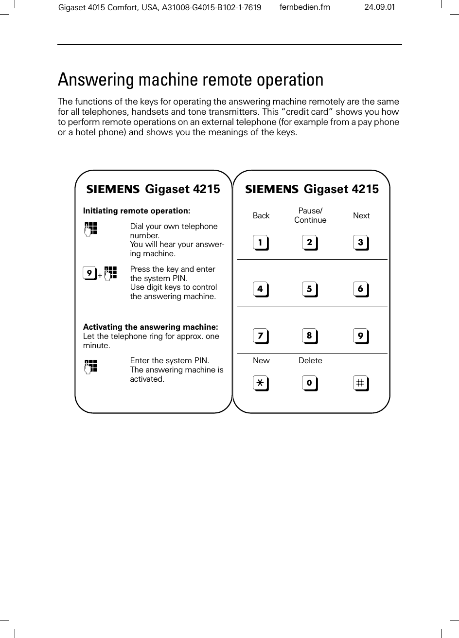 Gigaset 4015 Comfort, USA, A31008-G4015-B102-1-7619 fernbedien.fm 24.09.01Answering machine remote operationThe functions of the keys for operating the answering machine remotely are the same for all telephones, handsets and tone transmitters. This “credit card” shows you how to perform remote operations on an external telephone (for example from a pay phone or a hotel phone) and shows you the meanings of the keys.s Gigaset 4215Initiating remote operation:)Dial your own telephone number.You will hear your answer-ing machine.+)Press the key and enter the system PIN.Use digit keys to control the answering machine.Activating the answering machine:Let the telephone ring for approx. one minute.)Enter the system PIN. The answering machine is activated.s Gigaset 4215Back Pause/Continue NextNew Delete