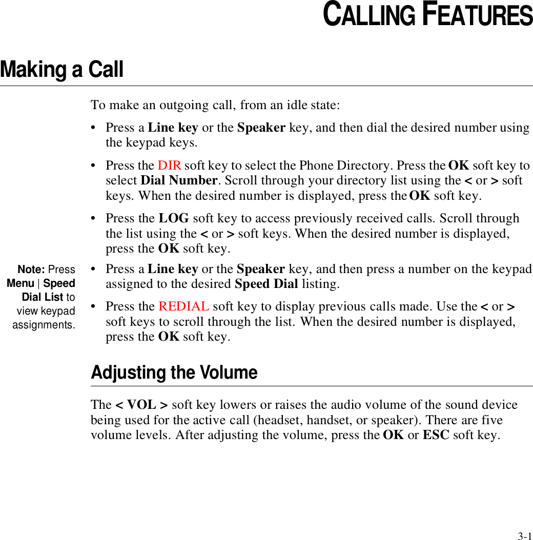 3-1CHAPTER3CHAPTER 0CALLING FEATURESMaking a CallTo make an outgoing call, from an idle state:•Press a Line key or the Speaker key, and then dial the desired number using the keypad keys.•Press the DIR soft key to select the Phone Directory. Press the OK soft key to select Dial Number. Scroll through your directory list using the &lt; or &gt; soft keys. When the desired number is displayed, press the OK soft key.•Press the LOG soft key to access previously received calls. Scroll through the list using the &lt; or &gt; soft keys. When the desired number is displayed, press the OK soft key.Note: PressMenu | SpeedDial List toview keypadassignments.•Press a Line key or the Speaker key, and then press a number on the keypad assigned to the desired Speed Dial listing. •Press the REDIAL soft key to display previous calls made. Use the &lt; or &gt; soft keys to scroll through the list. When the desired number is displayed, press the OK soft key.Adjusting the VolumeThe &lt; VOL &gt; soft key lowers or raises the audio volume of the sound device being used for the active call (headset, handset, or speaker). There are five volume levels. After adjusting the volume, press the OK or ESC soft key.