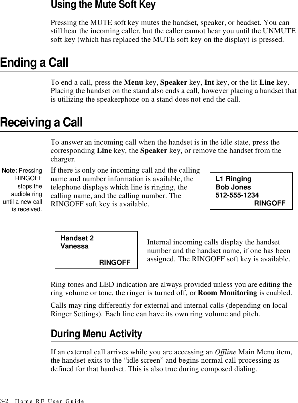 3-2 Home RF User GuideUsing the Mute Soft KeyPressing the MUTE soft key mutes the handset, speaker, or headset. You can still hear the incoming caller, but the caller cannot hear you until the UNMUTE soft key (which has replaced the MUTE soft key on the display) is pressed. Ending a CallTo end a call, press the Menu key, Speaker key, Int key, or the lit Line key. Placing the handset on the stand also ends a call, however placing a handset that is utilizing the speakerphone on a stand does not end the call.Receiving a CallTo answer an incoming call when the handset is in the idle state, press the corresponding Line key, the Speaker key, or remove the handset from the charger. Note: PressingRINGOFFstops theaudible ringuntil a new callis received.If there is only one incoming call and the calling name and number information is available, the telephone displays which line is ringing, the calling name, and the calling number. The RINGOFF soft key is available.Internal incoming calls display the handset number and the handset name, if one has been assigned. The RINGOFF soft key is available.Ring tones and LED indication are always provided unless you are editing the ring volume or tone, the ringer is turned off, or Room Monitoring is enabled.Calls may ring differently for external and internal calls (depending on local Ringer Settings). Each line can have its own ring volume and pitch. During Menu ActivityIf an external call arrives while you are accessing an Offline Main Menu item, the handset exits to the “idle screen” and begins normal call processing as defined for that handset. This is also true during composed dialing.L1 Ringing Bob Jones 512-555-1234                     RINGOFF Handset 2 Vanessa                      RINGOFF 