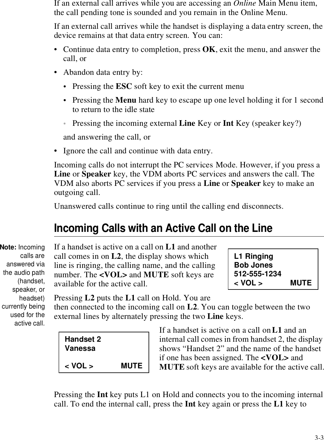 3-3If an external call arrives while you are accessing an Online Main Menu item, the call pending tone is sounded and you remain in the Online Menu.If an external call arrives while the handset is displaying a data entry screen, the device remains at that data entry screen. You can:• Continue data entry to completion, press OK, exit the menu, and answer the call, or• Abandon data entry by: •Pressing the ESC soft key to exit the current menu•Pressing the Menu hard key to escape up one level holding it for 1 second to return to the idle state•Pressing the incoming external Line Key or Int Key (speaker key?)and answering the call, or • Ignore the call and continue with data entry. Incoming calls do not interrupt the PC services Mode. However, if you press a Line or Speaker key, the VDM aborts PC services and answers the call. The VDM also aborts PC services if you press a Line or Speaker key to make an outgoing call.Unanswered calls continue to ring until the calling end disconnects.Incoming Calls with an Active Call on the LineNote: Incomingcalls areanswered viathe audio path(handset,speaker, orheadset)currently beingused for theactive call.If a handset is active on a call on L1 and another call comes in on L2, the display shows which line is ringing, the calling name, and the calling number. The &lt;VOL&gt; and MUTE soft keys are available for the active call. Pressing L2 puts the L1 call on Hold. You are then connected to the incoming call on L2. You can toggle between the two external lines by alternately pressing the two Line keys. If a handset is active on a call on L1 and an internal call comes in from handset 2, the display shows “Handset 2” and the name of the handset if one has been assigned. The &lt;VOL&gt; and MUTE soft keys are available for the active call.Pressing the Int key puts L1 on Hold and connects you to the incoming internal call. To end the internal call, press the Int key again or press the L1 key to L1 Ringing Bob Jones 512-555-1234 &lt; VOL &gt;             MUTE Handset 2 Vanessa  &lt; VOL &gt;             MUTE 