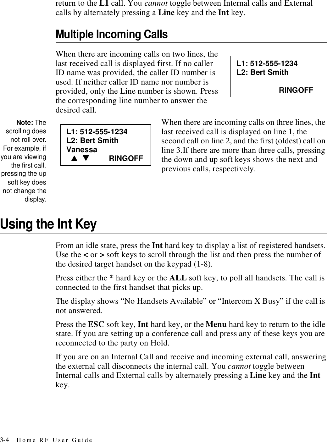 3-4 Home RF User Guidereturn to the L1 call. You cannot toggle between Internal calls and External calls by alternately pressing a Line key and the Int key. Multiple Incoming CallsWhen there are incoming calls on two lines, the last received call is displayed first. If no caller ID name was provided, the caller ID number is used. If neither caller ID name nor number is provided, only the Line number is shown. Press the corresponding line number to answer the desired call.Note: Thescrolling doesnot roll over.For example, ifyou are viewingthe first call,pressing the upsoft key doesnot change thedisplay.When there are incoming calls on three lines, the last received call is displayed on line 1, the second call on line 2, and the first (oldest) call on line 3.If there are more than three calls, pressing the down and up soft keys shows the next and previous calls, respectively. Using the Int KeyFrom an idle state, press the Int hard key to display a list of registered handsets. Use the &lt; or &gt; soft keys to scroll through the list and then press the number of the desired target handset on the keypad (1-8).Press either the * hard key or the ALL soft key, to poll all handsets. The call is connected to the first handset that picks up.The display shows “No Handsets Available” or “Intercom X Busy” if the call is not answered.Press the ESC soft key, Int hard key, or the Menu hard key to return to the idle state. If you are setting up a conference call and press any of these keys you are reconnected to the party on Hold.If you are on an Internal Call and receive and incoming external call, answering the external call disconnects the internal call. You cannot toggle between Internal calls and External calls by alternately pressing a Line key and the Int key. L1: 512-555-1234 L2: Bert Smith                      RINGOFF L1: 512-555-1234 L2: Bert Smith Vanessa                RINGOFF 