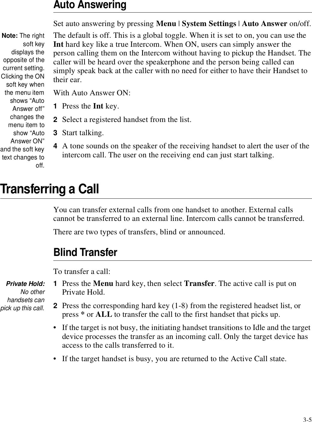 3-5Auto AnsweringSet auto answering by pressing Menu | System Settings | Auto Answer on/off.Note: The rightsoft keydisplays theopposite of thecurrent setting.Clicking the ONsoft key whenthe menu itemshows “AutoAnswer off”changes themenu item toshow “AutoAnswer ON”and the soft keytext changes tooff.The default is off. This is a global toggle. When it is set to on, you can use the Int hard key like a true Intercom. When ON, users can simply answer the person calling them on the Intercom without having to pickup the Handset. The caller will be heard over the speakerphone and the person being called can simply speak back at the caller with no need for either to have their Handset to their ear. With Auto Answer ON:1Press the Int key.2Select a registered handset from the list.3Start talking.4A tone sounds on the speaker of the receiving handset to alert the user of the intercom call. The user on the receiving end can just start talking.Transferring a CallYou can transfer external calls from one handset to another. External calls cannot be transferred to an external line. Intercom calls cannot be transferred. There are two types of transfers, blind or announced.Blind TransferTo transfer a call:Private Hold:No otherhandsets canpick up this call.1Press the Menu hard key, then select Transfer. The active call is put on Private Hold.2Press the corresponding hard key (1-8) from the registered headset list, or press * or ALL to transfer the call to the first handset that picks up.• If the target is not busy, the initiating handset transitions to Idle and the target device processes the transfer as an incoming call. Only the target device has access to the calls transferred to it. • If the target handset is busy, you are returned to the Active Call state. 