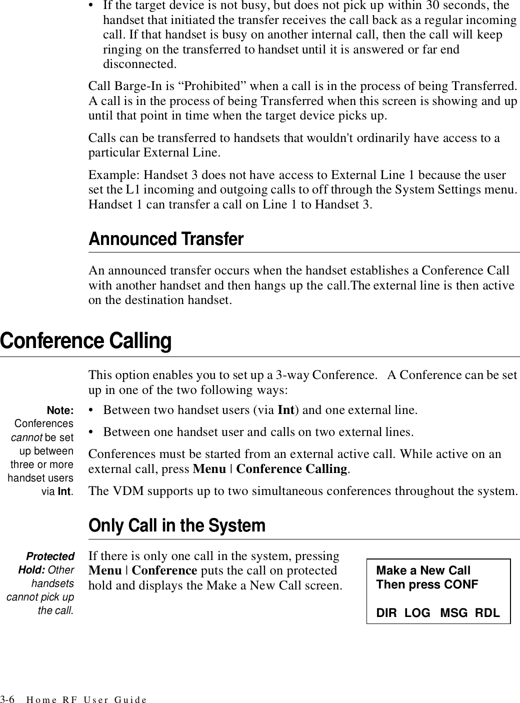 3-6 Home RF User Guide• If the target device is not busy, but does not pick up within 30 seconds, the handset that initiated the transfer receives the call back as a regular incoming call. If that handset is busy on another internal call, then the call will keep ringing on the transferred to handset until it is answered or far end disconnected.Call Barge-In is “Prohibited” when a call is in the process of being Transferred. A call is in the process of being Transferred when this screen is showing and up until that point in time when the target device picks up. Calls can be transferred to handsets that wouldn&apos;t ordinarily have access to a particular External Line. Example: Handset 3 does not have access to External Line 1 because the user set the L1 incoming and outgoing calls to off through the System Settings menu. Handset 1 can transfer a call on Line 1 to Handset 3.Announced TransferAn announced transfer occurs when the handset establishes a Conference Call with another handset and then hangs up the call.The external line is then active on the destination handset.Conference CallingThis option enables you to set up a 3-way Conference.   A Conference can be set up in one of the two following ways:Note:Conferencescannot be setup betweenthree or morehandset usersvia Int.• Between two handset users (via Int) and one external line. • Between one handset user and calls on two external lines.Conferences must be started from an external active call. While active on an external call, press Menu | Conference Calling.The VDM supports up to two simultaneous conferences throughout the system.Only Call in the SystemProtectedHold: Otherhandsetscannot pick upthe call.If there is only one call in the system, pressing Menu | Conference puts the call on protected hold and displays the Make a New Call screen. Make a New Call Then press CONF  DIR  LOG   MSG  RDL 