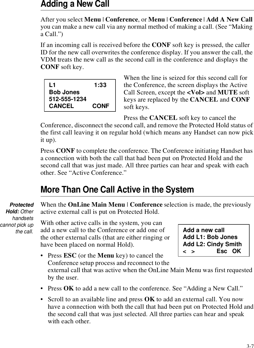 3-7Adding a New CallAfter you select Menu | Conference, or Menu | Conference | Add A New Call you can make a new call via any normal method of making a call. (See “Making a Call.”)If an incoming call is received before the CONF soft key is pressed, the caller ID for the new call overwrites the conference display. If you answer the call, the VDM treats the new call as the second call in the conference and displays the CONF soft key.When the line is seized for this second call for the Conference, the screen displays the Active Call Screen, except the &lt;Vol&gt; and MUTE soft keys are replaced by the CANCEL and CONF soft keys.Press the CANCEL soft key to cancel the Conference, disconnect the second call, and remove the Protected Hold status of the first call leaving it on regular hold (which means any Handset can now pick it up).Press CONF to complete the conference. The Conference initiating Handset has a connection with both the call that had been put on Protected Hold and the second call that was just made. All three parties can hear and speak with each other. See “Active Conference.”More Than One Call Active in the SystemProtectedHold: Otherhandsetscannot pick upthe call.When the OnLine Main Menu | Conference selection is made, the previously active external call is put on Protected Hold. With other active calls in the system, you can add a new call to the Conference or add one of the other external calls (that are either ringing or have been placed on normal Hold). •Press ESC (or the Menu key) to cancel the Conference setup process and reconnect to the external call that was active when the OnLine Main Menu was first requested by the user. •Press OK to add a new call to the conference. See “Adding a New Call.”• Scroll to an available line and press OK to add an external call. You now have a connection with both the call that had been put on Protected Hold and the second call that was just selected. All three parties can hear and speak with each other.L1                       1:33 Bob Jones 512-555-1234 CANCEL           CONF Add a new call Add L1: Bob Jones Add L2: Cindy Smith &lt;   &gt;             Esc   OK 