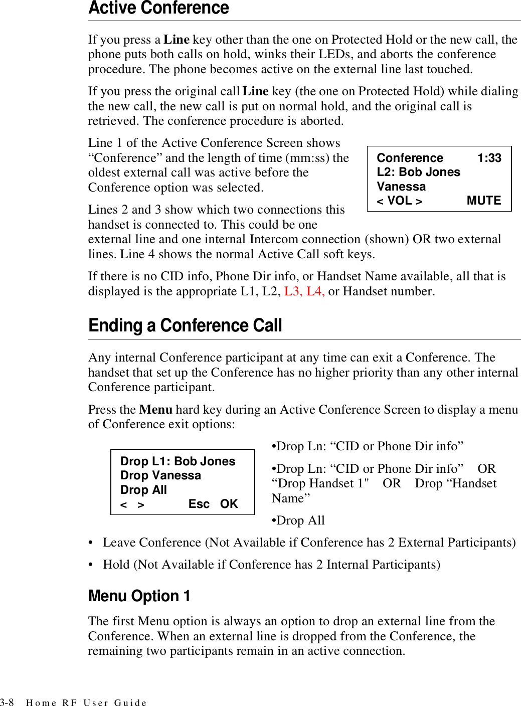 3-8 Home RF User GuideActive ConferenceIf you press a Line key other than the one on Protected Hold or the new call, the phone puts both calls on hold, winks their LEDs, and aborts the conference procedure. The phone becomes active on the external line last touched. If you press the original call Line key (the one on Protected Hold) while dialing the new call, the new call is put on normal hold, and the original call is retrieved. The conference procedure is aborted.Line 1 of the Active Conference Screen shows “Conference” and the length of time (mm:ss) the oldest external call was active before the Conference option was selected. Lines 2 and 3 show which two connections this handset is connected to. This could be one external line and one internal Intercom connection (shown) OR two external lines. Line 4 shows the normal Active Call soft keys.If there is no CID info, Phone Dir info, or Handset Name available, all that is displayed is the appropriate L1, L2, L3, L4, or Handset number.Ending a Conference CallAny internal Conference participant at any time can exit a Conference. The handset that set up the Conference has no higher priority than any other internal Conference participant.Press the Menu hard key during an Active Conference Screen to display a menu of Conference exit options:•Drop Ln: “CID or Phone Dir info”•Drop Ln: “CID or Phone Dir info”    OR    “Drop Handset 1&quot;    OR    Drop “Handset Name”•Drop All• Leave Conference (Not Available if Conference has 2 External Participants)• Hold (Not Available if Conference has 2 Internal Participants)Menu Option 1The first Menu option is always an option to drop an external line from the Conference. When an external line is dropped from the Conference, the remaining two participants remain in an active connection. Conference          1:33 L2: Bob Jones Vanessa &lt; VOL &gt;             MUTE Drop L1: Bob Jones Drop Vanessa Drop All &lt;   &gt;             Esc   OK 