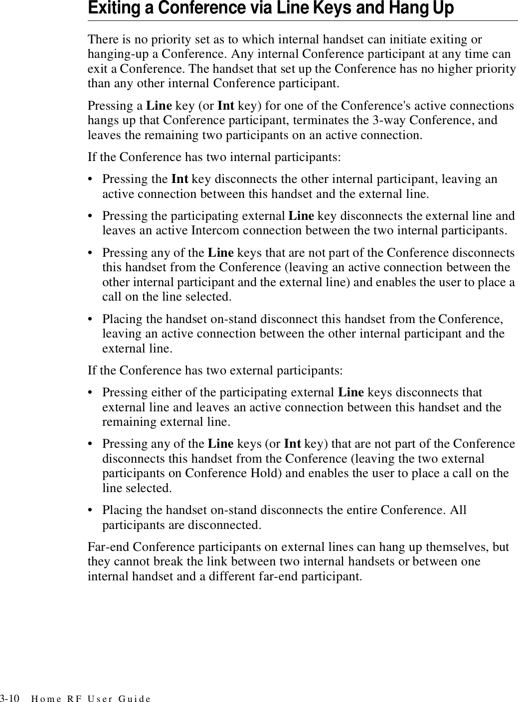 3-10 Home RF User GuideExiting a Conference via Line Keys and Hang UpThere is no priority set as to which internal handset can initiate exiting or hanging-up a Conference. Any internal Conference participant at any time can exit a Conference. The handset that set up the Conference has no higher priority than any other internal Conference participant.Pressing a Line key (or Int key) for one of the Conference&apos;s active connections hangs up that Conference participant, terminates the 3-way Conference, and leaves the remaining two participants on an active connection. If the Conference has two internal participants:• Pressing the Int key disconnects the other internal participant, leaving an active connection between this handset and the external line. • Pressing the participating external Line key disconnects the external line and leaves an active Intercom connection between the two internal participants.• Pressing any of the Line keys that are not part of the Conference disconnects this handset from the Conference (leaving an active connection between the other internal participant and the external line) and enables the user to place a call on the line selected.• Placing the handset on-stand disconnect this handset from the Conference, leaving an active connection between the other internal participant and the external line.If the Conference has two external participants:• Pressing either of the participating external Line keys disconnects that external line and leaves an active connection between this handset and the remaining external line. • Pressing any of the Line keys (or Int key) that are not part of the Conference disconnects this handset from the Conference (leaving the two external participants on Conference Hold) and enables the user to place a call on the line selected. • Placing the handset on-stand disconnects the entire Conference. All participants are disconnected.Far-end Conference participants on external lines can hang up themselves, but they cannot break the link between two internal handsets or between one internal handset and a different far-end participant. 