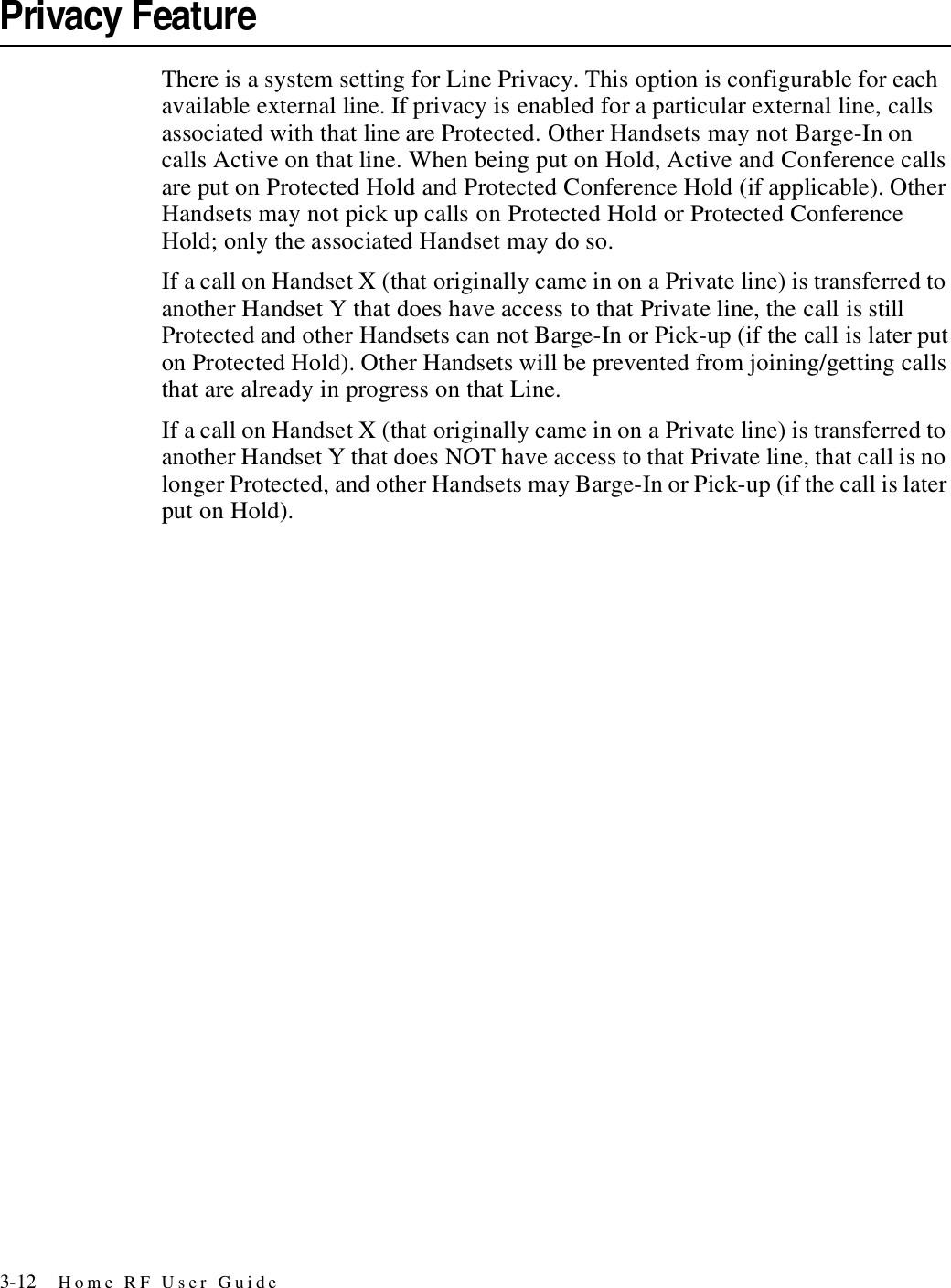 3-12 Home RF User GuidePrivacy FeatureThere is a system setting for Line Privacy. This option is configurable for each available external line. If privacy is enabled for a particular external line, calls associated with that line are Protected. Other Handsets may not Barge-In on calls Active on that line. When being put on Hold, Active and Conference calls are put on Protected Hold and Protected Conference Hold (if applicable). Other Handsets may not pick up calls on Protected Hold or Protected Conference Hold; only the associated Handset may do so.If a call on Handset X (that originally came in on a Private line) is transferred to another Handset Y that does have access to that Private line, the call is still Protected and other Handsets can not Barge-In or Pick-up (if the call is later put on Protected Hold). Other Handsets will be prevented from joining/getting calls that are already in progress on that Line.If a call on Handset X (that originally came in on a Private line) is transferred to another Handset Y that does NOT have access to that Private line, that call is no longer Protected, and other Handsets may Barge-In or Pick-up (if the call is later put on Hold).