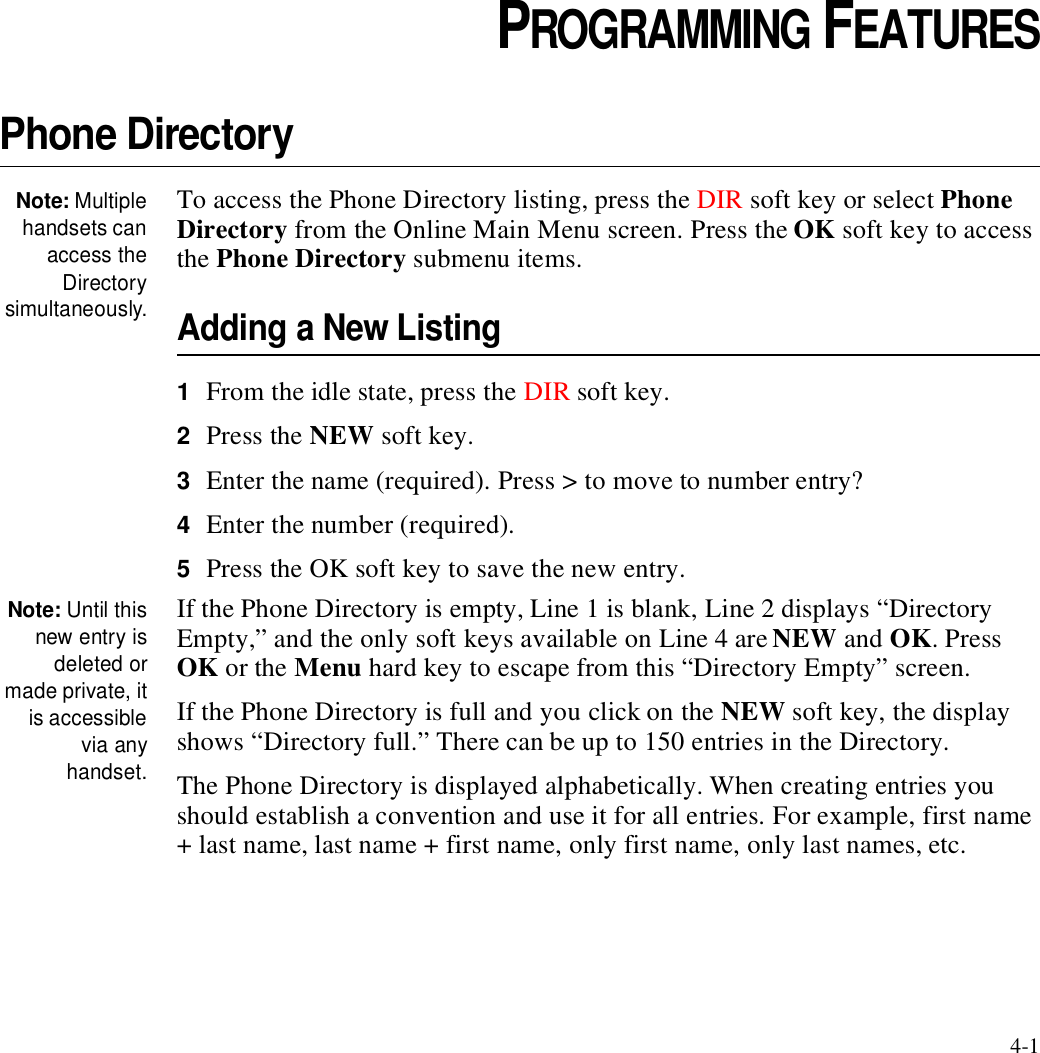 4-1CHAPTER4CHAPTER 0PROGRAMMING FEATURESPhone DirectoryNote: Multiplehandsets canaccess theDirectorysimultaneously.To access the Phone Directory listing, press the DIR soft key or select Phone Directory from the Online Main Menu screen. Press the OK soft key to access the Phone Directory submenu items.Adding a New Listing1From the idle state, press the DIR soft key.2Press the NEW soft key.3Enter the name (required). Press &gt; to move to number entry?4Enter the number (required).5Press the OK soft key to save the new entry.Note: Until thisnew entry isdeleted ormade private, itis accessiblevia anyhandset.If the Phone Directory is empty, Line 1 is blank, Line 2 displays “Directory Empty,” and the only soft keys available on Line 4 are NEW and OK. Press OK or the Menu hard key to escape from this “Directory Empty” screen. If the Phone Directory is full and you click on the NEW soft key, the display shows “Directory full.” There can be up to 150 entries in the Directory.The Phone Directory is displayed alphabetically. When creating entries you should establish a convention and use it for all entries. For example, first name + last name, last name + first name, only first name, only last names, etc.