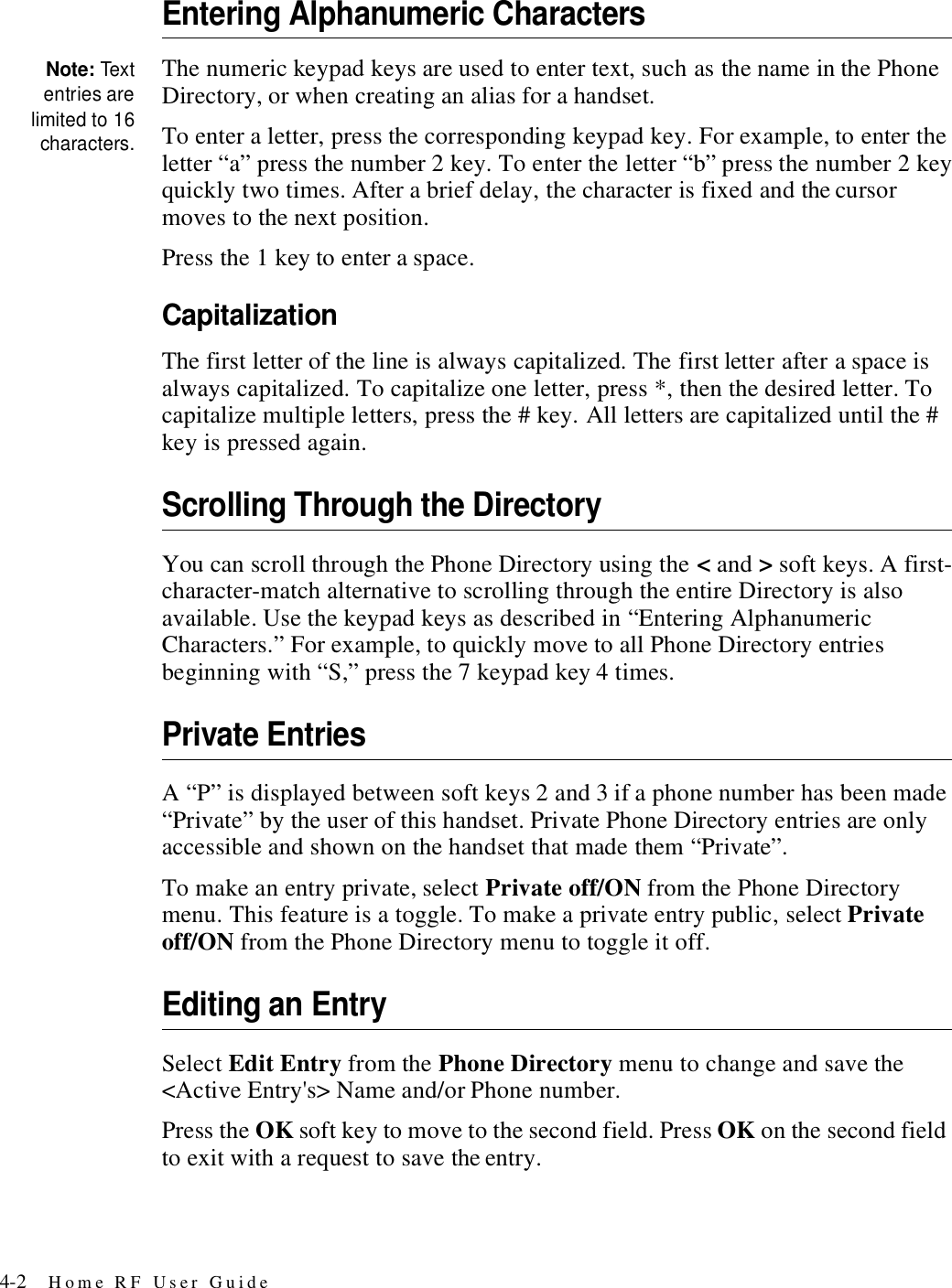 4-2 Home RF User GuideEntering Alphanumeric CharactersNote: Textentries arelimited to 16characters.The numeric keypad keys are used to enter text, such as the name in the Phone Directory, or when creating an alias for a handset.To enter a letter, press the corresponding keypad key. For example, to enter the letter “a” press the number 2 key. To enter the letter “b” press the number 2 key quickly two times. After a brief delay, the character is fixed and the cursor moves to the next position.Press the 1 key to enter a space.CapitalizationThe first letter of the line is always capitalized. The first letter after a space is always capitalized. To capitalize one letter, press *, then the desired letter. To capitalize multiple letters, press the # key. All letters are capitalized until the # key is pressed again.Scrolling Through the DirectoryYou can scroll through the Phone Directory using the &lt; and &gt; soft keys. A first-character-match alternative to scrolling through the entire Directory is also available. Use the keypad keys as described in “Entering Alphanumeric Characters.” For example, to quickly move to all Phone Directory entries beginning with “S,” press the 7 keypad key 4 times.Private EntriesA “P” is displayed between soft keys 2 and 3 if a phone number has been made “Private” by the user of this handset. Private Phone Directory entries are only accessible and shown on the handset that made them “Private”. To make an entry private, select Private off/ON from the Phone Directory menu. This feature is a toggle. To make a private entry public, select Private off/ON from the Phone Directory menu to toggle it off.Editing an EntrySelect Edit Entry from the Phone Directory menu to change and save the &lt;Active Entry&apos;s&gt; Name and/or Phone number.Press the OK soft key to move to the second field. Press OK on the second field to exit with a request to save the entry.