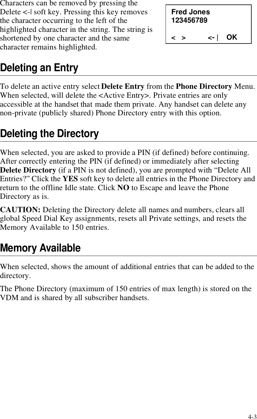 4-3Characters can be removed by pressing the Delete &lt;-| soft key. Pressing this key removes the character occurring to the left of the highlighted character in the string. The string is shortened by one character and the same character remains highlighted. Deleting an EntryTo delete an active entry select Delete Entry from the Phone Directory Menu. When selected, will delete the &lt;Active Entry&gt;. Private entries are only accessible at the handset that made them private. Any handset can delete any non-private (publicly shared) Phone Directory entry with this option. Deleting the DirectoryWhen selected, you are asked to provide a PIN (if defined) before continuing. After correctly entering the PIN (if defined) or immediately after selecting Delete Directory (if a PIN is not defined), you are prompted with “Delete All Entries?” Click the YES soft key to delete all entries in the Phone Directory and return to the offline Idle state. Click NO to Escape and leave the Phone Directory as is. CAUTION: Deleting the Directory delete all names and numbers, clears all global Speed Dial Key assignments, resets all Private settings, and resets the Memory Available to 150 entries.Memory AvailableWhen selected, shows the amount of additional entries that can be added to the directory. The Phone Directory (maximum of 150 entries of max length) is stored on the VDM and is shared by all subscriber handsets. Fred Jones 123456789  &lt;   &gt;           &lt;- |    OK 