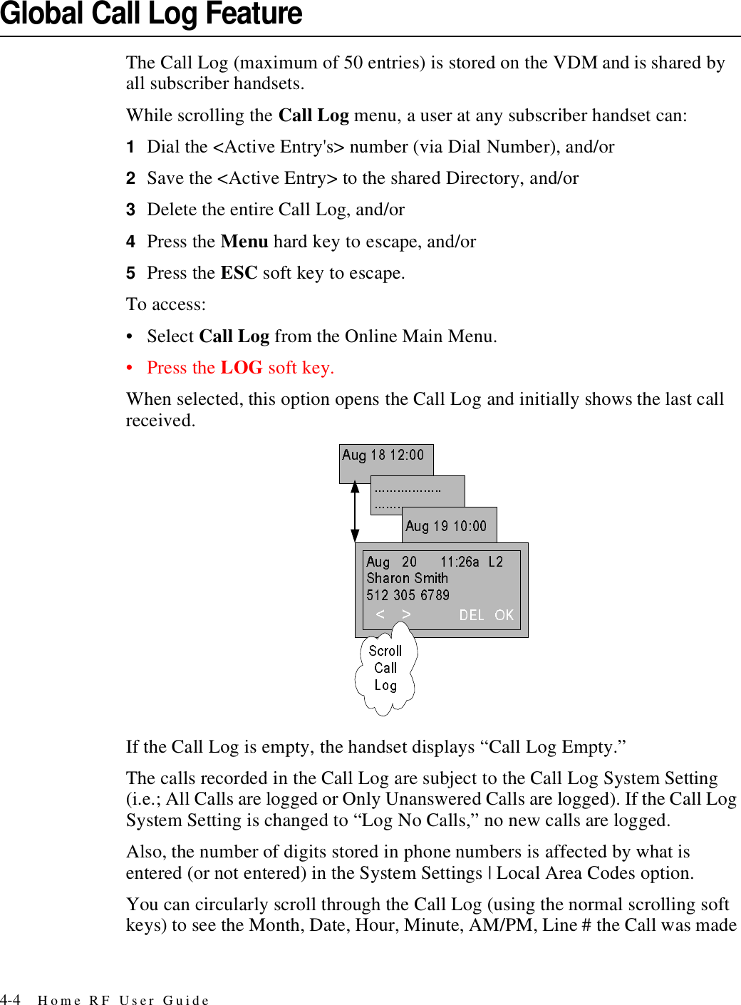 4-4 Home RF User GuideGlobal Call Log FeatureThe Call Log (maximum of 50 entries) is stored on the VDM and is shared by all subscriber handsets.While scrolling the Call Log menu, a user at any subscriber handset can:1Dial the &lt;Active Entry&apos;s&gt; number (via Dial Number), and/or2Save the &lt;Active Entry&gt; to the shared Directory, and/or 3Delete the entire Call Log, and/or4Press the Menu hard key to escape, and/or 5Press the ESC soft key to escape.To access:• Select Call Log from the Online Main Menu.•Press the LOG soft key.When selected, this option opens the Call Log and initially shows the last call received.If the Call Log is empty, the handset displays “Call Log Empty.”The calls recorded in the Call Log are subject to the Call Log System Setting (i.e.; All Calls are logged or Only Unanswered Calls are logged). If the Call Log System Setting is changed to “Log No Calls,” no new calls are logged.Also, the number of digits stored in phone numbers is affected by what is entered (or not entered) in the System Settings | Local Area Codes option. You can circularly scroll through the Call Log (using the normal scrolling soft keys) to see the Month, Date, Hour, Minute, AM/PM, Line # the Call was made 