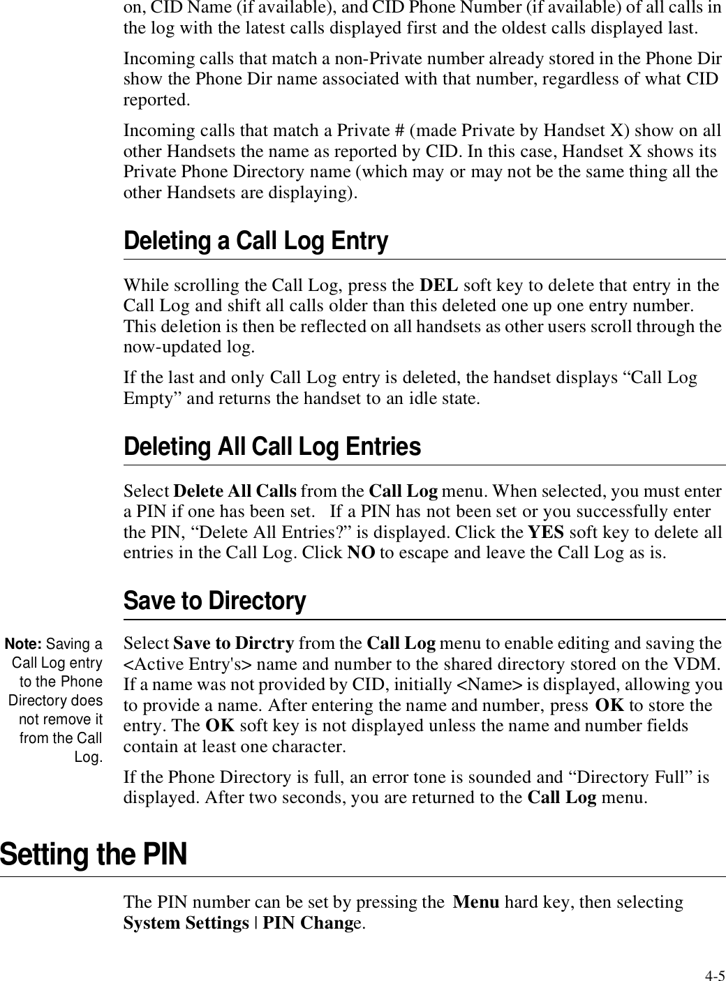 4-5on, CID Name (if available), and CID Phone Number (if available) of all calls in the log with the latest calls displayed first and the oldest calls displayed last.Incoming calls that match a non-Private number already stored in the Phone Dir show the Phone Dir name associated with that number, regardless of what CID reported. Incoming calls that match a Private # (made Private by Handset X) show on all other Handsets the name as reported by CID. In this case, Handset X shows its Private Phone Directory name (which may or may not be the same thing all the other Handsets are displaying). Deleting a Call Log EntryWhile scrolling the Call Log, press the DEL soft key to delete that entry in the Call Log and shift all calls older than this deleted one up one entry number.   This deletion is then be reflected on all handsets as other users scroll through the now-updated log.If the last and only Call Log entry is deleted, the handset displays “Call Log Empty” and returns the handset to an idle state.Deleting All Call Log EntriesSelect Delete All Calls from the Call Log menu. When selected, you must enter a PIN if one has been set.   If a PIN has not been set or you successfully enter the PIN, “Delete All Entries?” is displayed. Click the YES soft key to delete all entries in the Call Log. Click NO to escape and leave the Call Log as is.Save to DirectoryNote: Saving aCall Log entryto the PhoneDirectory doesnot remove itfrom the CallLog.Select Save to Dirctry from the Call Log menu to enable editing and saving the &lt;Active Entry&apos;s&gt; name and number to the shared directory stored on the VDM. If a name was not provided by CID, initially &lt;Name&gt; is displayed, allowing you to provide a name. After entering the name and number, press OK to store the entry. The OK soft key is not displayed unless the name and number fields contain at least one character.If the Phone Directory is full, an error tone is sounded and “Directory Full” is displayed. After two seconds, you are returned to the Call Log menu. Setting the PINThe PIN number can be set by pressing the  Menu hard key, then selecting System Settings | PIN Change.