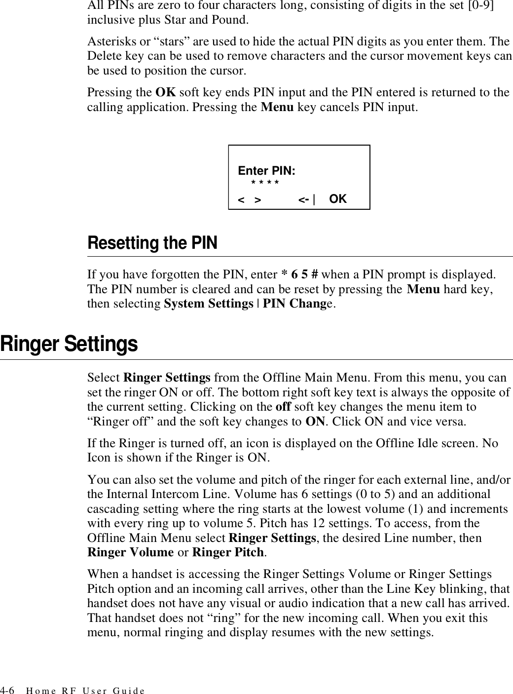 4-6 Home RF User GuideAll PINs are zero to four characters long, consisting of digits in the set [0-9] inclusive plus Star and Pound.Asterisks or “stars” are used to hide the actual PIN digits as you enter them. The Delete key can be used to remove characters and the cursor movement keys can be used to position the cursor.Pressing the OK soft key ends PIN input and the PIN entered is returned to the calling application. Pressing the Menu key cancels PIN input.Resetting the PINIf you have forgotten the PIN, enter * 6 5 # when a PIN prompt is displayed. The PIN number is cleared and can be reset by pressing the Menu hard key, then selecting System Settings | PIN Change.Ringer SettingsSelect Ringer Settings from the Offline Main Menu. From this menu, you can set the ringer ON or off. The bottom right soft key text is always the opposite of the current setting. Clicking on the off soft key changes the menu item to “Ringer off” and the soft key changes to ON. Click ON and vice versa. If the Ringer is turned off, an icon is displayed on the Offline Idle screen. No Icon is shown if the Ringer is ON.You can also set the volume and pitch of the ringer for each external line, and/or the Internal Intercom Line. Volume has 6 settings (0 to 5) and an additional cascading setting where the ring starts at the lowest volume (1) and increments with every ring up to volume 5. Pitch has 12 settings. To access, from the Offline Main Menu select Ringer Settings, the desired Line number, then Ringer Volume or Ringer Pitch.When a handset is accessing the Ringer Settings Volume or Ringer Settings Pitch option and an incoming call arrives, other than the Line Key blinking, that handset does not have any visual or audio indication that a new call has arrived. That handset does not “ring” for the new incoming call. When you exit this menu, normal ringing and display resumes with the new settings. Enter PIN:     * * * * &lt;   &gt;           &lt;- |    OK 