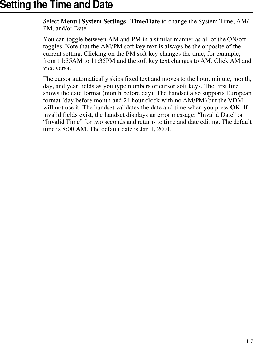 4-7Setting the Time and DateSelect Menu | System Settings | Time/Date to change the System Time, AM/PM, and/or Date.You can toggle between AM and PM in a similar manner as all of the ON/off toggles. Note that the AM/PM soft key text is always be the opposite of the current setting. Clicking on the PM soft key changes the time, for example, from 11:35AM to 11:35PM and the soft key text changes to AM. Click AM and vice versa. The cursor automatically skips fixed text and moves to the hour, minute, month, day, and year fields as you type numbers or cursor soft keys. The first line shows the date format (month before day). The handset also supports European format (day before month and 24 hour clock with no AM/PM) but the VDM will not use it. The handset validates the date and time when you press OK. If invalid fields exist, the handset displays an error message: “Invalid Date” or “Invalid Time” for two seconds and returns to time and date editing. The default time is 8:00 AM. The default date is Jan 1, 2001.