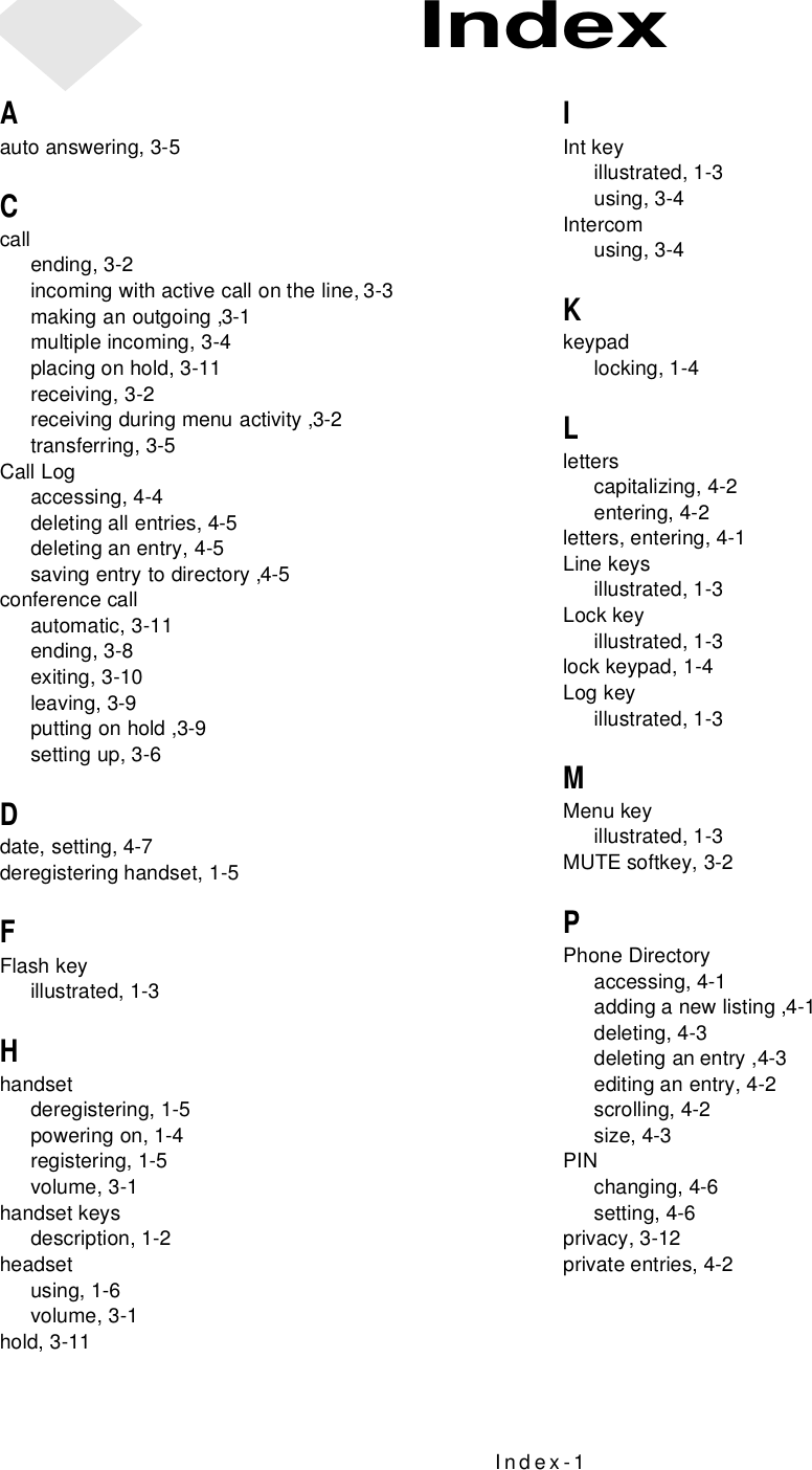 Index-1Aauto answering, 3-5Ccallending, 3-2incoming with active call on the line, 3-3making an outgoing ,3-1multiple incoming, 3-4placing on hold, 3-11receiving, 3-2receiving during menu activity ,3-2transferring, 3-5Call Logaccessing, 4-4deleting all entries, 4-5deleting an entry, 4-5saving entry to directory ,4-5conference callautomatic, 3-11ending, 3-8exiting, 3-10leaving, 3-9putting on hold ,3-9setting up, 3-6Ddate, setting, 4-7deregistering handset, 1-5FFlash keyillustrated, 1-3Hhandsetderegistering, 1-5powering on, 1-4registering, 1-5volume, 3-1handset keysdescription, 1-2headsetusing, 1-6volume, 3-1hold, 3-11IInt keyillustrated, 1-3using, 3-4Intercomusing, 3-4Kkeypadlocking, 1-4Lletterscapitalizing, 4-2entering, 4-2letters, entering, 4-1Line keysillustrated, 1-3Lock keyillustrated, 1-3lock keypad, 1-4Log keyillustrated, 1-3MMenu keyillustrated, 1-3MUTE softkey, 3-2PPhone Directoryaccessing, 4-1adding a new listing ,4-1deleting, 4-3deleting an entry ,4-3editing an entry, 4-2scrolling, 4-2size, 4-3PINchanging, 4-6setting, 4-6privacy, 3-12private entries, 4-2Index