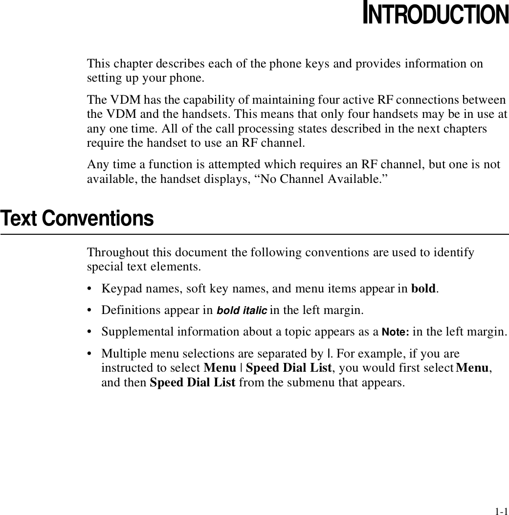 1-1CHAPTER1CHAPTER 1INTRODUCTIONThis chapter describes each of the phone keys and provides information on setting up your phone.The VDM has the capability of maintaining four active RF connections between the VDM and the handsets. This means that only four handsets may be in use at any one time. All of the call processing states described in the next chapters require the handset to use an RF channel. Any time a function is attempted which requires an RF channel, but one is not available, the handset displays, “No Channel Available.” Text ConventionsThroughout this document the following conventions are used to identify special text elements.• Keypad names, soft key names, and menu items appear in bold.• Definitions appear in bold italic in the left margin.• Supplemental information about a topic appears as a Note: in the left margin.• Multiple menu selections are separated by |. For example, if you are instructed to select Menu | Speed Dial List, you would first select Menu, and then Speed Dial List from the submenu that appears.