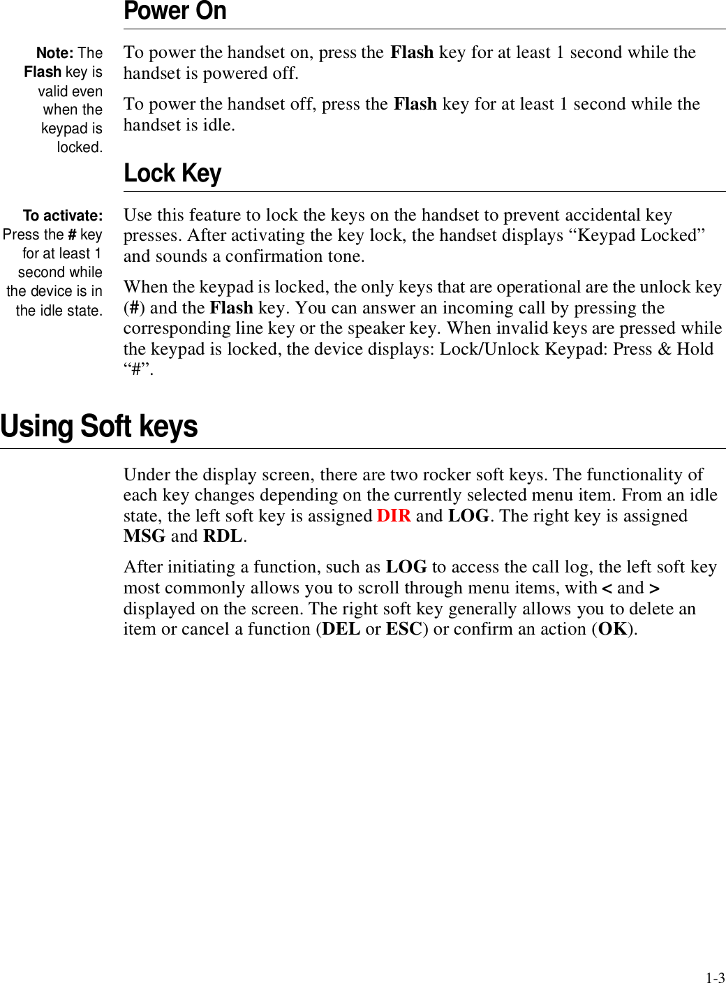 1-3Power OnNote: TheFlash key isvalid evenwhen thekeypad islocked.To power the handset on, press the Flash key for at least 1 second while the handset is powered off.To power the handset off, press the Flash key for at least 1 second while the handset is idle.Lock KeyTo activate:Press the # keyfor at least 1second whilethe device is inthe idle state.Use this feature to lock the keys on the handset to prevent accidental key presses. After activating the key lock, the handset displays “Keypad Locked” and sounds a confirmation tone.When the keypad is locked, the only keys that are operational are the unlock key (#) and the Flash key. You can answer an incoming call by pressing the corresponding line key or the speaker key. When invalid keys are pressed while the keypad is locked, the device displays: Lock/Unlock Keypad: Press &amp; Hold “#”.Using Soft keysUnder the display screen, there are two rocker soft keys. The functionality of each key changes depending on the currently selected menu item. From an idle state, the left soft key is assigned DIR and LOG. The right key is assigned MSG and RDL. After initiating a function, such as LOG to access the call log, the left soft key most commonly allows you to scroll through menu items, with &lt; and &gt; displayed on the screen. The right soft key generally allows you to delete an item or cancel a function (DEL or ESC) or confirm an action (OK).