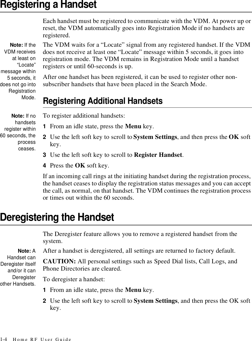 1-4 Home RF User GuideRegistering a HandsetEach handset must be registered to communicate with the VDM. At power up or reset, the VDM automatically goes into Registration Mode if no handsets are registered. Note: If theVDM receivesat least on“Locate”message within5 seconds, itdoes not go intoRegistrationMode.The VDM waits for a “Locate” signal from any registered handset. If the VDM does not receive at least one “Locate” message within 5 seconds, it goes into registration mode. The VDM remains in Registration Mode until a handset registers or until 60-seconds is up.After one handset has been registered, it can be used to register other non-subscriber handsets that have been placed in the Search Mode. Registering Additional HandsetsNote: If nohandsetsregister within60 seconds, theprocessceases.To register additional handsets:1From an idle state, press the Menu key.2Use the left soft key to scroll to System Settings, and then press the OK soft key.3Use the left soft key to scroll to Register Handset.4Press the OK soft key.If an incoming call rings at the initiating handset during the registration process, the handset ceases to display the registration status messages and you can accept the call, as normal, on that handset. The VDM continues the registration process or times out within the 60 seconds.Deregistering the HandsetThe Deregister feature allows you to remove a registered handset from the system.Note: AHandset canDeregister itselfand/or it canDeregisterother Handsets.After a handset is deregistered, all settings are returned to factory default.CAUTION: All personal settings such as Speed Dial lists, Call Logs, and Phone Directories are cleared.To deregister a handset:1From an idle state, press the Menu key.2Use the left soft key to scroll to System Settings, and then press the OK soft key.