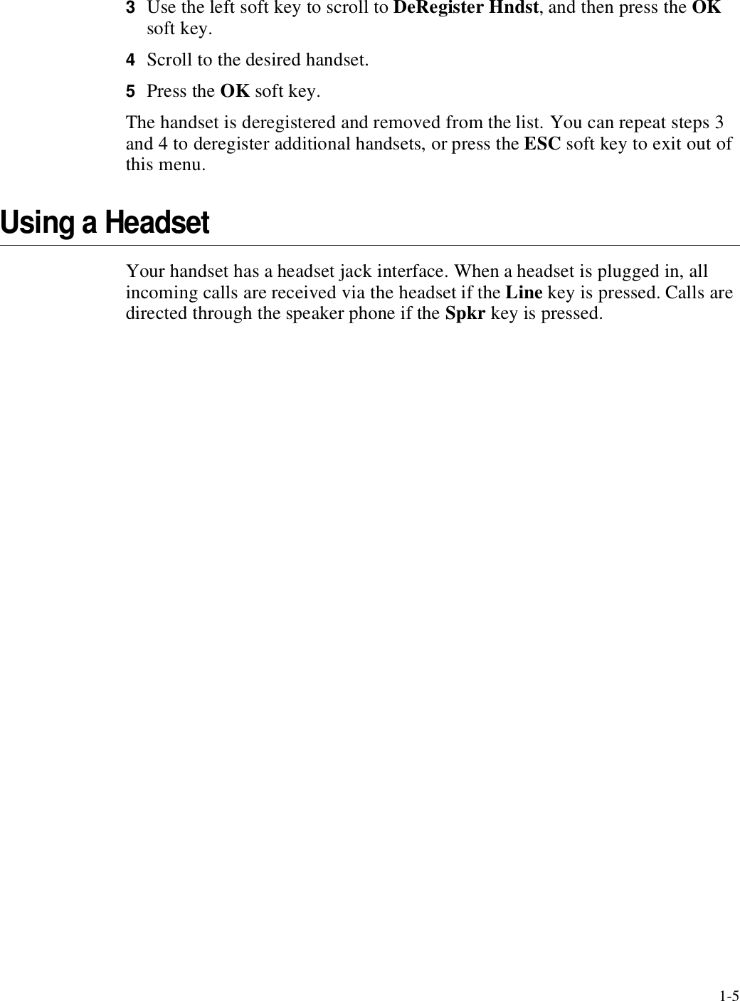 1-53Use the left soft key to scroll to DeRegister Hndst, and then press the OK soft key.4Scroll to the desired handset.5Press the OK soft key.The handset is deregistered and removed from the list. You can repeat steps 3 and 4 to deregister additional handsets, or press the ESC soft key to exit out of this menu.Using a HeadsetYour handset has a headset jack interface. When a headset is plugged in, all incoming calls are received via the headset if the Line key is pressed. Calls are directed through the speaker phone if the Spkr key is pressed.