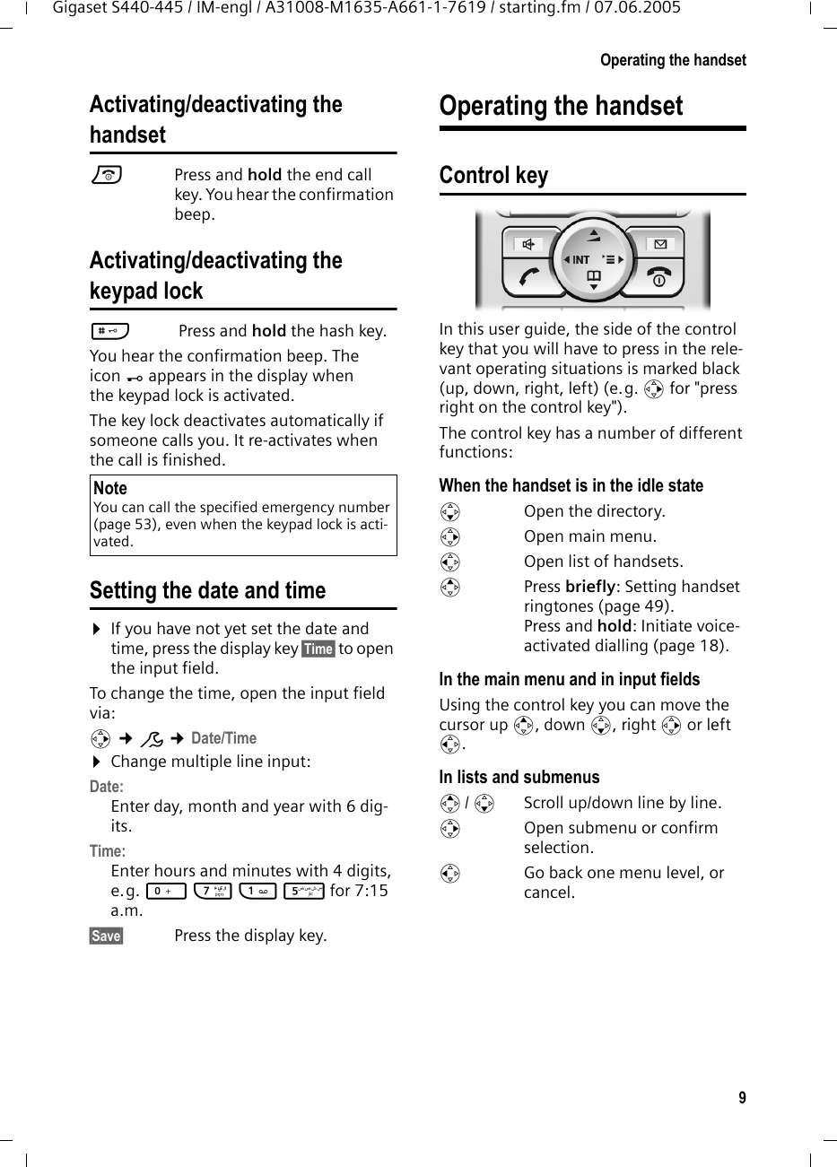 9Operating the handsetGigaset S440-445 / IM-engl / A31008-M1635-A661-1-7619 / starting.fm / 07.06.2005Activating/deactivating the handsetaPress and hold the end call key. You hear the confirmation beep.Activating/deactivating thekeypad lock# Press and hold the hash key. You hear the confirmation beep. The icon &Oslash; appears in the display when the keypad lock is activated.The key lock deactivates automatically if someone calls you. It re-activates when the call is finished.Setting the date and time&curren;If you have not yet set the date and time, press the display key &sect;Time&sect; to open the input field. To change the time, open the input field via:v &cent;&ETH; &cent;Date/Time&curren;Change multiple line input:Date:Enter day, month and year with 6 dig-its.Time:Enter hours and minutes with 4 digits, e.g. Q M 1 5 for 7:15 a.m.&sect;Save&sect;  Press the display key.Operating the handsetControl keyIn this user guide, the side of the control key that you will have to press in the rele-vant operating situations is marked black (up, down, right, left) (e.g. v for "press right on the control key"). The control key has a number of different functions:When the handset is in the idle states  Open the directory.v  Open main menu.u  Open list of handsets.tPress briefly: Setting handset ringtones (page 49).Press and hold: Initiate voice-activated dialling (page 18). In the main menu and in input fieldsUsing the control key you can move the cursor up t, down s, right v or left u. In lists and submenus t/ s  Scroll up/down line by line.v  Open submenu or confirm selection.u  Go back one menu level, or cancel.NoteYou can call the specified emergency number (page 53), even when the keypad lock is acti-vated.