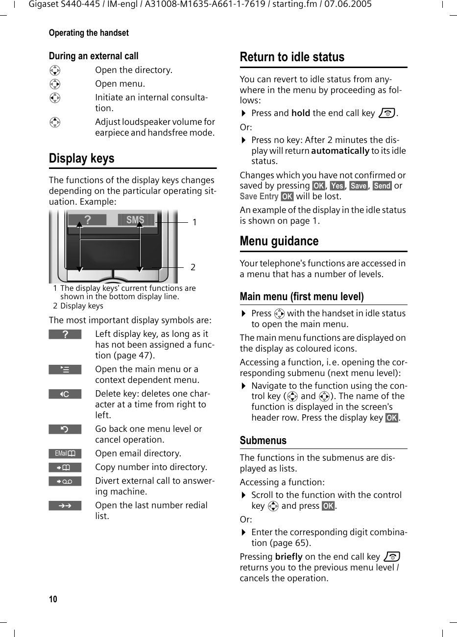 10Operating the handsetGigaset S440-445 / IM-engl / A31008-M1635-A661-1-7619 / starting.fm / 07.06.2005During an external calls  Open the directory.v Open menu.u  Initiate an internal consulta-tion.tAdjust loudspeaker volume for earpiece and handsfree mode. Display keysThe functions of the display keys changes depending on the particular operating sit-uation. Example:1 The display keys' current functions are shown in the bottom display line.2Display keysThe most important display symbols are:}Left display key, as long as it has not been assigned a func-tion (page 47).&uml;Open the main menu or a context dependent menu.WDelete key: deletes one char-acter at a time from right to left.&Icirc;Go back one menu level or cancel operation.&OElig;Open email directory.&Oacute;Copy number into directory. &Yuml;Divert external call to answer-ing machine.&bull;Open the last number redial list.Return to idle statusYou can revert to idle status from any-where in the menu by proceeding as fol-lows:&curren;Press and hold the end call key a.Or:&curren;Press no key: After 2 minutes the dis-play will return automatically to its idle status.Changes which you have not confirmed or saved by pressing &sect;OK&sect;, &sect;Yes&sect;, &sect;Save&sect;, &sect;Send&sect; or Save Entry &sect;OK&sect; will be lost.An example of the display in the idle status is shown on page 1. Menu guidanceYour telephone's functions are accessed in a menu that has a number of levels. Main menu (first menu level) &curren;Press v with the handset in idle status to open the main menu.The main menu functions are displayed on the display as coloured icons. Accessing a function, i.e. opening the cor-responding submenu (next menu level):&curren;Navigate to the function using the con-trol key (q and r). The name of the function is displayed in the screen's header row. Press the display key &sect;OK&sect;. Submenus The functions in the submenus are dis-played as lists. Accessing a function:&curren;Scroll to the function with the control key q and press &sect;OK&sect;. Or:&curren;Enter the corresponding digit combina-tion (page 65).Pressing briefly on the end call key a returns you to the previous menu level / cancels the operation.21}&sect;&sect;&sect;&sect;&sect;SMS&sect;&sect;&sect;&sect;&sect;&sect;