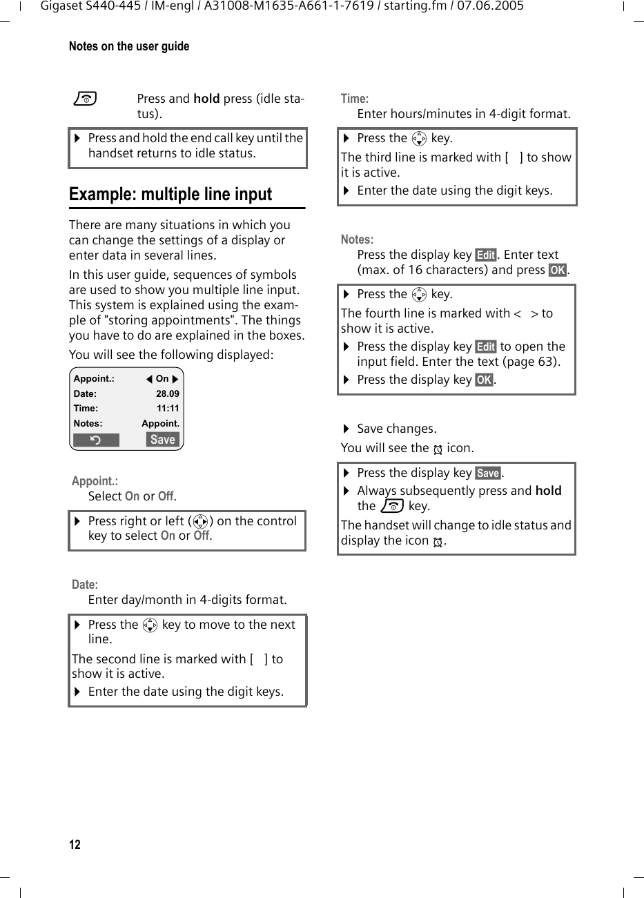 12Notes on the user guideGigaset S440-445 / IM-engl / A31008-M1635-A661-1-7619 / starting.fm / 07.06.2005Example: multiple line input There are many situations in which you can change the settings of a display or enter data in several lines.In this user guide, sequences of symbols are used to show you multiple line input. This system is explained using the exam-ple of "storing appointments". The things you have to do are explained in the boxes.You will see the following displayed: aPress and hold press (idle sta-tus). &curren;Press and hold the end call key until the handset returns to idle status.Appoint.:Select On or Off.&curren;Press right or left (r) on the control key to select On or Off.Date: Enter day/month in 4-digits format.&curren;Press the s key to move to the next line.The second line is marked with [ ] to show it is active.&curren;Enter the date using the digit keys.Appoint.: fOn gDate: 28.09Time: 11:11Notes: Appoint.&Icirc;&sect;&sect;Save&sect;&sect;Time:Enter hours/minutes in 4-digit format. &curren;Press the s key.The third line is marked with [ ] to show it is active.&curren;Enter the date using the digit keys.Notes:Press the display key &sect;Edit&sect;. Enter text (max. of 16 characters) and press &sect;OK&sect;.&curren;Press the s key.The fourth line is marked with < > to show it is active.&curren;Press the display key &sect;Edit&sect; to open the input field. Enter the text (page 63).&curren;Press the display key &sect;OK&sect;.&curren;Save changes.You will see the &frac14; icon.&curren;Press the display key &sect;Save&sect;.&curren;Always subsequently press and hold the a key.The handset will change to idle status and display the icon &frac14;.