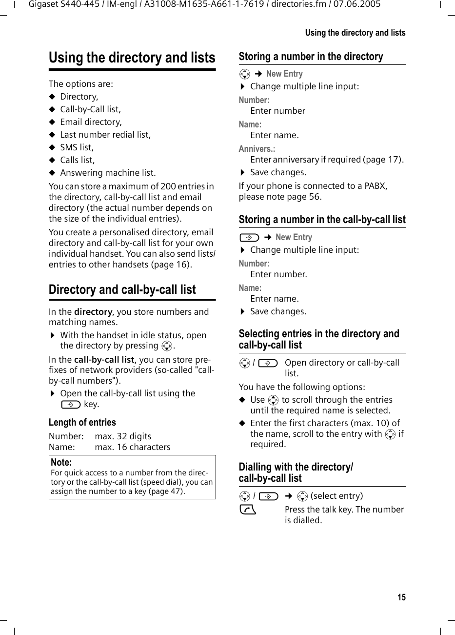 15Using the directory and listsGigaset S440-445 / IM-engl / A31008-M1635-A661-1-7619 / directories.fm / 07.06.2005Using the directory and listsThe options are: uDirectory,uCall-by-Call list,uEmail directory,uLast number redial list, uSMS list,uCalls list,uAnswering machine list.You can store a maximum of 200 entries in the directory, call-by-call list and email directory (the actual number depends on the size of the individual entries).You create a personalised directory, email directory and call-by-call list for your own individual handset. You can also send lists/entries to other handsets (page 16).Directory and call-by-call listIn the directory, you store numbers and matching names.&curren;With the handset in idle status, open the directory by pressing s. In the call-by-call list, you can store pre-fixes of network providers (so-called "call-by-call numbers"). &curren;Open the call-by-call list using the C key.Length of entriesNumber:  max. 32 digits Name:  max. 16 characters Storing a number in the directorys &cent;New Entry&curren;Change multiple line input:Number:Enter number Name:Enter name. Annivers.: Enter anniversary if required (page 17). &curren;Save changes.If your phone is connected to a PABX, please note page 56. Storing a number in the call-by-call listC &cent;New Entry&curren;Change multiple line input:Number:Enter number. Name:Enter name. &curren;Save changes.Selecting entries in the directory and call-by-call lists/ C  Open directory or call-by-call list. You have the following options:uUse q to scroll through the entries until the required name is selected. uEnter the first characters (max. 10) of the name, scroll to the entry with s if required. Dialling with the directory/call-by-call lists/ C  &cent;s(select entry)c  Press the talk key. The number is dialled. Note:For quick access to a number from the direc-tory or the call-by-call list (speed dial), you can assign the number to a key (page 47).