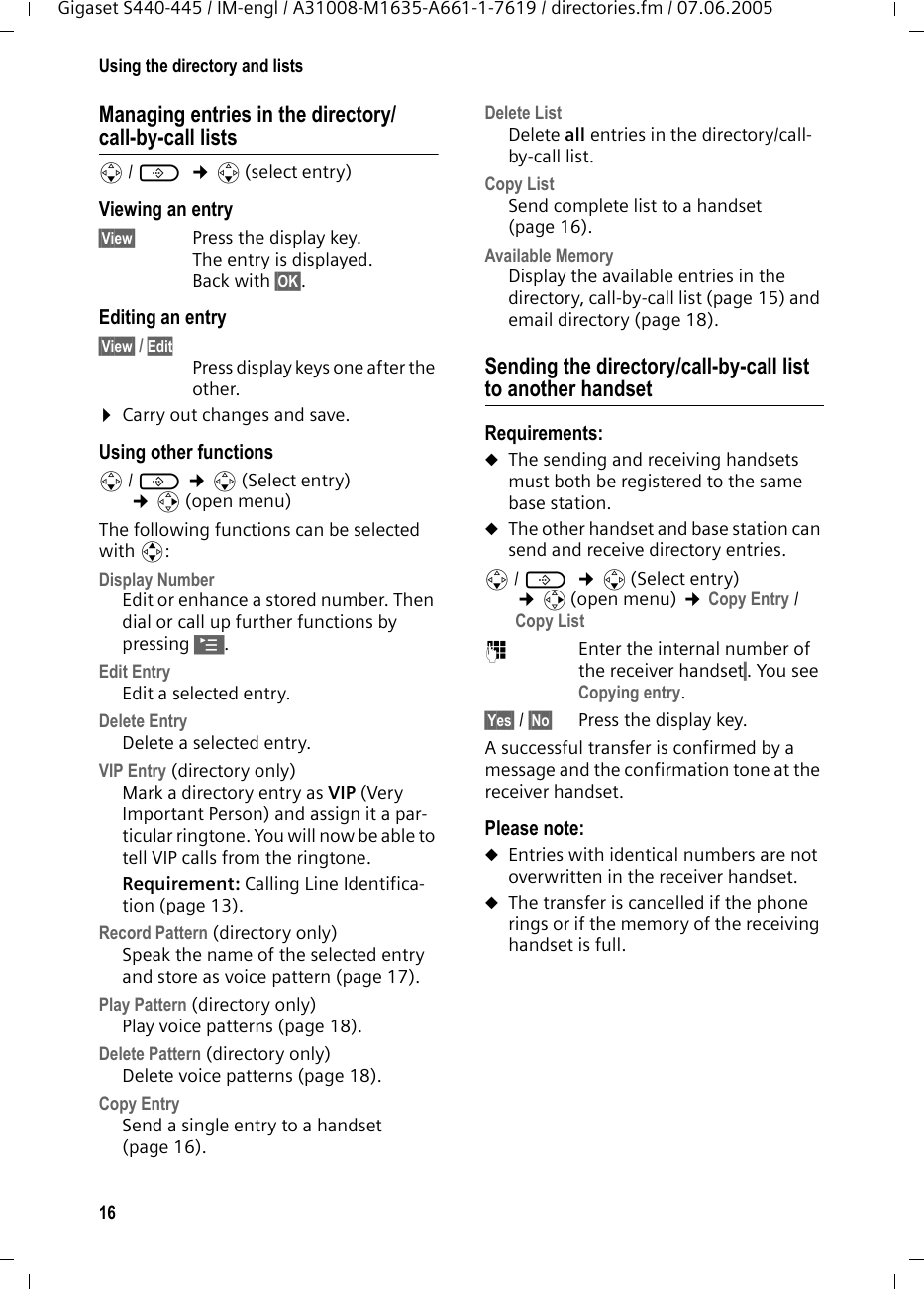16Using the directory and listsGigaset S440-445 / IM-engl / A31008-M1635-A661-1-7619 / directories.fm / 07.06.2005Managing entries in the directory/call-by-call listss/ C  &cent;s(select entry)Viewing an entry &sect;View&sect; Press the display key. The entry is displayed. Back with &sect;OK&sect;.Editing an entry &sect;View&sect; / Edit Press display keys one after the other. &curren;Carry out changes and save.Using other functions s/ C &cent;s(Select entry) &cent;v(open menu)The following functions can be selected with q:Display Number Edit or enhance a stored number. Then dial or call up further functions by pressing &copy;.Edit Entry Edit a selected entry.Delete Entry Delete a selected entry.VIP Entry (directory only)Mark a directory entry as VIP (Very Important Person) and assign it a par-ticular ringtone. You will now be able to tell VIP calls from the ringtone. Requirement: Calling Line Identifica-tion (page 13).Record Pattern (directory only)Speak the name of the selected entry and store as voice pattern (page 17). Play Pattern (directory only)Play voice patterns (page 18).Delete Pattern (directory only)Delete voice patterns (page 18).Copy Entry Send a single entry to a handset (page 16).Delete List Delete all entries in the directory/call-by-call list.Copy List Send complete list to a handset (page 16).Available Memory Display the available entries in the directory, call-by-call list (page 15) and email directory (page 18).Sending the directory/call-by-call list to another handsetRequirements:uThe sending and receiving handsets must both be registered to the same base station. uThe other handset and base station can send and receive directory entries.s/ C  &cent;s(Select entry) &cent;v(open menu) &cent;Copy Entry / Copy List ~Enter the internal number of the receiver handset&sect;. You see Copying entry.&sect;Yes&sect; / &sect;No&sect; Press the display key.A successful transfer is confirmed by a message and the confirmation tone at the receiver handset. Please note: uEntries with identical numbers are not overwritten in the receiver handset. uThe transfer is cancelled if the phone rings or if the memory of the receiving handset is full.
