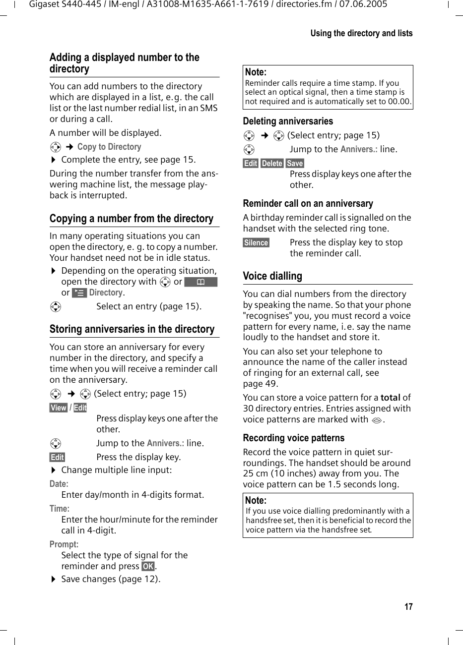 17Using the directory and listsGigaset S440-445 / IM-engl / A31008-M1635-A661-1-7619 / directories.fm / 07.06.2005Adding a displayed number to the directoryYou can add numbers to the directory which are displayed in a list, e.g. the call list or the last number redial list, in an SMS or during a call.A number will be displayed. v &cent;Copy to Directory&curren;Complete the entry, see page 15. During the number transfer from the ans-wering machine list, the message play-back is interrupted. Copying a number from the directory In many operating situations you can open the directory, e. g. to copy a number. Your handset need not be in idle status.&curren;Depending on the operating situation, open the directory with s or &Ograve; or &copy;Directory.qSelect an entry (page 15).Storing anniversaries in the directory You can store an anniversary for every number in the directory, and specify a time when you will receive a reminder call on the anniversary.s  &cent;s (Select entry; page 15)&sect;View&sect; / Edit Press display keys one after the other.sJump to the Annivers.: line.&sect;Edit&sect; Press the display key.&curren;Change multiple line input:Date:Enter day/month in 4-digits format.Time:Enter the hour/minute for the reminder call in 4-digit. Prompt:Select the type of signal for the reminder and press &sect;OK&sect;.&curren;Save changes (page 12).Deleting anniversariess  &cent;s (Select entry; page 15)sJump to the Annivers.: line.&sect;Edit&sect; &sect;Delete&sect; &sect;Save&sect; Press display keys one after the other.Reminder call on an anniversaryA birthday reminder call is signalled on the handset with the selected ring tone.&sect;Silence&sect; Press the display key to stop the reminder call. Voice diallingYou can dial numbers from the directory by speaking the name. So that your phone "recognises" you, you must record a voice pattern for every name, i.e. say the name loudly to the handset and store it.You can also set your telephone to announce the name of the caller instead of ringing for an external call, see page 49.You can store a voice pattern for a total of 30 directory entries. Entries assigned with voice patterns are marked with &acute;.Recording voice patternsRecord the voice pattern in quiet sur-roundings. The handset should be around 25 cm (10 inches) away from you. The voice pattern can be 1.5 seconds long. Note:Reminder calls require a time stamp. If you select an optical signal, then a time stamp is not required and is automatically set to 00.00.Note:If you use voice dialling predominantly with a handsfree set, then it is beneficial to record the voice pattern via the handsfree set.