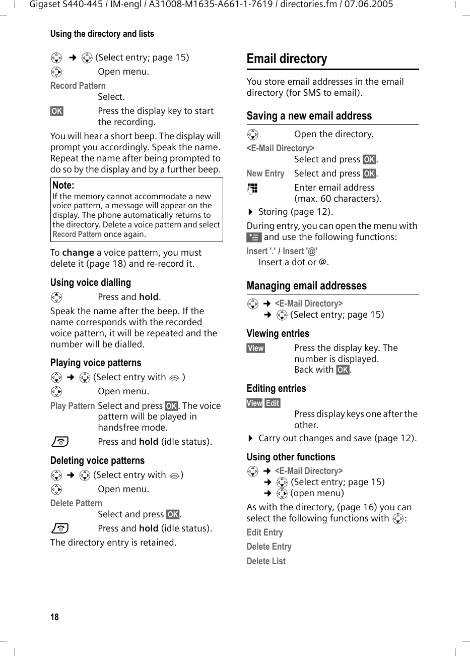 18Using the directory and listsGigaset S440-445 / IM-engl / A31008-M1635-A661-1-7619 / directories.fm / 07.06.2005s  &cent;s (Select entry; page 15)vOpen menu.Record Pattern Select. &sect;OK&sect; Press the display key to start the recording.You will hear a short beep. The display will prompt you accordingly. Speak the name. Repeat the name after being prompted to do so by the display and by a further beep. To change a voice pattern, you must delete it (page 18) and re-record it. Using voice dialling t Press and hold.Speak the name after the beep. If the name corresponds with the recorded voice pattern, it will be repeated and the number will be dialled.Playing voice patternss &cent;s (Select entry with &acute; ) vOpen menu.Play Pattern Select and press &sect;OK&sect;. The voice pattern will be played in handsfree mode.a Press and hold (idle status). Deleting voice patternss &cent;s (Select entry with &acute;) v Open menu.Delete PatternSelect and press &sect;OK&sect;.a Press and hold (idle status). The directory entry is retained.Email directoryYou store email addresses in the email directory (for SMS to email).Saving a new email addresssOpen the directory. <E-Mail Directory> Select and press &sect;OK&sect;.New Entry Select and press &sect;OK&sect;.~Enter email address (max. 60 characters).&curren;Storing (page 12).During entry, you can open the menu with &copy; and use the following functions:Insert '.' / Insert '@' Insert a dot or @.Managing email addressess &cent;<E-Mail Directory> &cent;s(Select entry; page 15) Viewing entries&sect;View&sect; Press the display key. The number is displayed.Back with &sect;OK&sect;.Editing entriesView &sect;Edit&sect;Press display keys one after the other.&curren;Carry out changes and save (page 12).Using other functions s &cent;<E-Mail Directory> &cent;s(Select entry; page 15) &cent;v(open menu) As with the directory, (page 16) you can select the following functions with s: Edit EntryDelete Entry Delete List Note:If the memory cannot accommodate a new voice pattern, a message will appear on the display. The phone automatically returns to the directory. Delete a voice pattern and select Record Pattern once again.