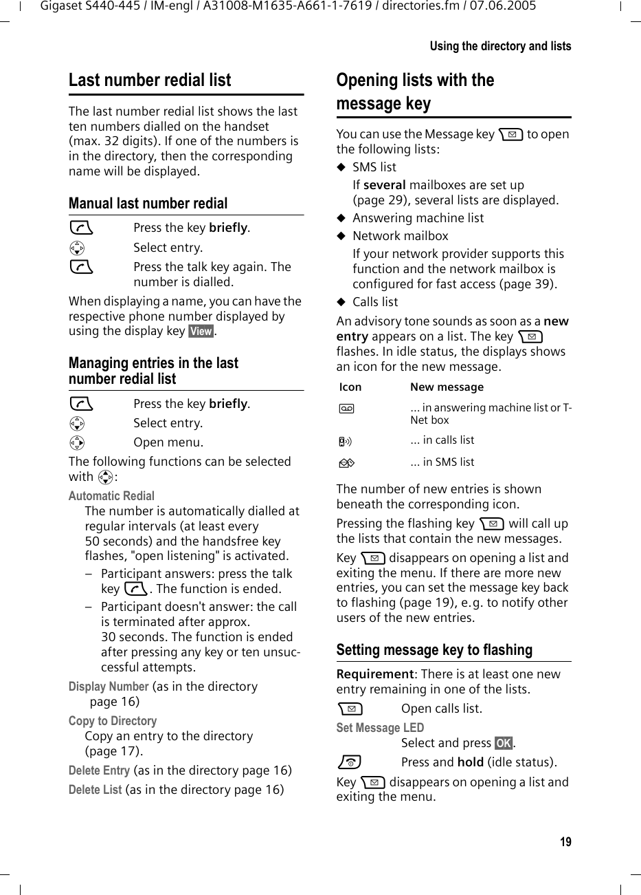19Using the directory and listsGigaset S440-445 / IM-engl / A31008-M1635-A661-1-7619 / directories.fm / 07.06.2005Last number redial listThe last number redial list shows the last ten numbers dialled on the handset (max. 32 digits). If one of the numbers is in the directory, then the corresponding name will be displayed. Manual last number redialcPress the key briefly. sSelect entry. cPress the talk key again. The number is dialled.When displaying a name, you can have the respective phone number displayed by using the display key &sect;View&sect;.Managing entries in the last number redial listcPress the key briefly. sSelect entry.vOpen menu.The following functions can be selected with q:Automatic Redial The number is automatically dialled at regular intervals (at least every 50 seconds) and the handsfree key flashes, "open listening" is activated.&ndash; Participant answers: press the talk key c. The function is ended.&ndash; Participant doesn't answer: the call is terminated after approx. 30 seconds. The function is ended after pressing any key or ten unsuc-cessful attempts.Display Number (as in the directory page 16) Copy to DirectoryCopy an entry to the directory (page 17).Delete Entry (as in the directory page 16) Delete List (as in the directory page 16) Opening lists with the message key You can use the Message key f to open the following lists:uSMS list If several mailboxes are set up (page 29), several lists are displayed.uAnswering machine list uNetwork mailbox If your network provider supports this function and the network mailbox is configured for fast access (page 39).uCalls listAn advisory tone sounds as soon as a new entry appears on a list. The key f flashes. In idle status, the displays shows an icon for the new message. The number of new entries is shown beneath the corresponding icon. Pressing the flashing key f will call up the lists that contain the new messages.Key f disappears on opening a list and exiting the menu. If there are more new entries, you can set the message key back to flashing (page 19), e.g. to notify other users of the new entries.Setting message key to flashingRequirement: There is at least one new entry remaining in one of the lists.f  Open calls list.Set Message LED Select and press &sect;OK&sect;.a Press and hold (idle status). Key f disappears on opening a list and exiting the menu. Icon New message &Atilde; ... in answering machine list or T-Net box&Aacute; ... in calls list&Agrave; ... in SMS list