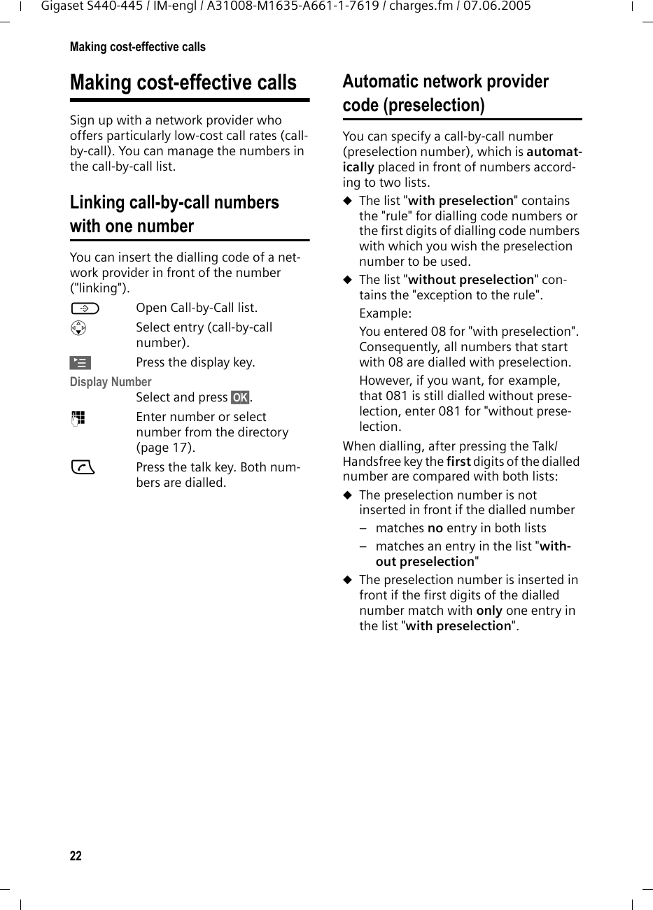 22Making cost-effective callsGigaset S440-445 / IM-engl / A31008-M1635-A661-1-7619 / charges.fm / 07.06.2005Making cost-effective callsSign up with a network provider who offers particularly low-cost call rates (call-by-call). You can manage the numbers in the call-by-call list.Linking call-by-call numbers with one numberYou can insert the dialling code of a net-work provider in front of the number ("linking").COpen Call-by-Call list.sSelect entry (call-by-call number).&copy;Press the display key.Display Number Select and press &sect;OK&sect;.~Enter number or select number from the directory (page 17).cPress the talk key. Both num-bers are dialled.Automatic network provider code (preselection)You can specify a call-by-call number (preselection number), which is automat-ically placed in front of numbers accord-ing to two lists.uThe list "with preselection" contains the "rule" for dialling code numbers or the first digits of dialling code numbers with which you wish the preselection number to be used. uThe list "without preselection" con-tains the "exception to the rule".Example:You entered 08 for "with preselection". Consequently, all numbers that start with 08 are dialled with preselection.However, if you want, for example, that 081 is still dialled without prese-lection, enter 081 for "without prese-lection.When dialling, after pressing the Talk/Handsfree key the first digits of the dialled number are compared with both lists:uThe preselection number is not inserted in front if the dialled number&ndash;matches no entry in both lists &ndash; matches an entry in the list "with-out preselection"uThe preselection number is inserted in front if the first digits of the dialled number match with only one entry in the list "with preselection".