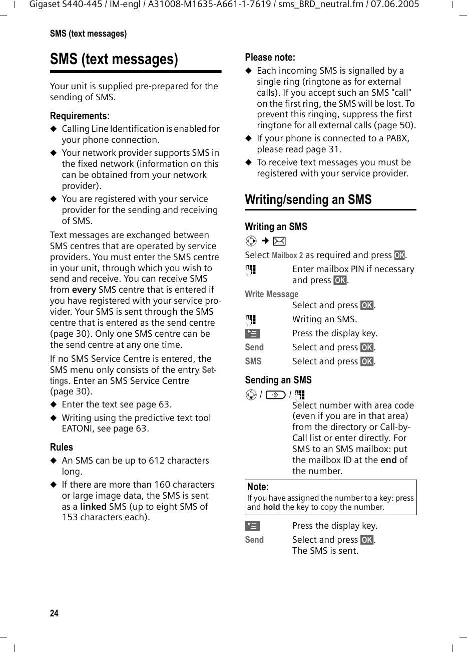 24SMS (text messages)Gigaset S440-445 / IM-engl / A31008-M1635-A661-1-7619 / sms_BRD_neutral.fm / 07.06.2005SMS (text messages)Your unit is supplied pre-prepared for the sending of SMS.Requirements:uCalling Line Identification is enabled for your phone connection.uYour network provider supports SMS in the fixed network (information on this can be obtained from your network provider).uYou are registered with your service provider for the sending and receiving of SMS.Text messages are exchanged between SMS centres that are operated by service providers. You must enter the SMS centre in your unit, through which you wish to send and receive. You can receive SMS from every SMS centre that is entered if you have registered with your service pro-vider. Your SMS is sent through the SMS centre that is entered as the send centre (page 30). Only one SMS centre can be the send centre at any one time. If no SMS Service Centre is entered, the SMS menu only consists of the entry Set-tings. Enter an SMS Service Centre (page 30). uEnter the text see page 63.uWriting using the predictive text tool EATONI, see page 63. RulesuAn SMS can be up to 612 characters long. uIf there are more than 160 characters or large image data, the SMS is sent as a linked SMS (up to eight SMS of 153 characters each). Please note: uEach incoming SMS is signalled by a single ring (ringtone as for external calls). If you accept such an SMS "call" on the first ring, the SMS will be lost. To prevent this ringing, suppress the first ringtone for all external calls (page 50).uIf your phone is connected to a PABX, please read page 31. uTo receive text messages you must be registered with your service provider.Writing/sending an SMSWriting an SMSv &cent;&icirc; Select Mailbox 2 as required and press OK.~  Enter mailbox PIN if necessary and press &sect;OK&sect;.Write Message Select and press &sect;OK&sect;. ~Writing an SMS.&copy;Press the display key.Send  Select and press &sect;OK&sect;.SMS Select and press &sect;OK&sect;.Sending an SMSs/ C/ ~Select number with area code (even if you are in that area) from the directory or Call-by-Call list or enter directly. For SMS to an SMS mailbox: put the mailbox ID at the end of the number.&copy;Press the display key.Send Select and press &sect;OK&sect;.The SMS is sent.Note:If you have assigned the number to a key: press and hold the key to copy the number. 