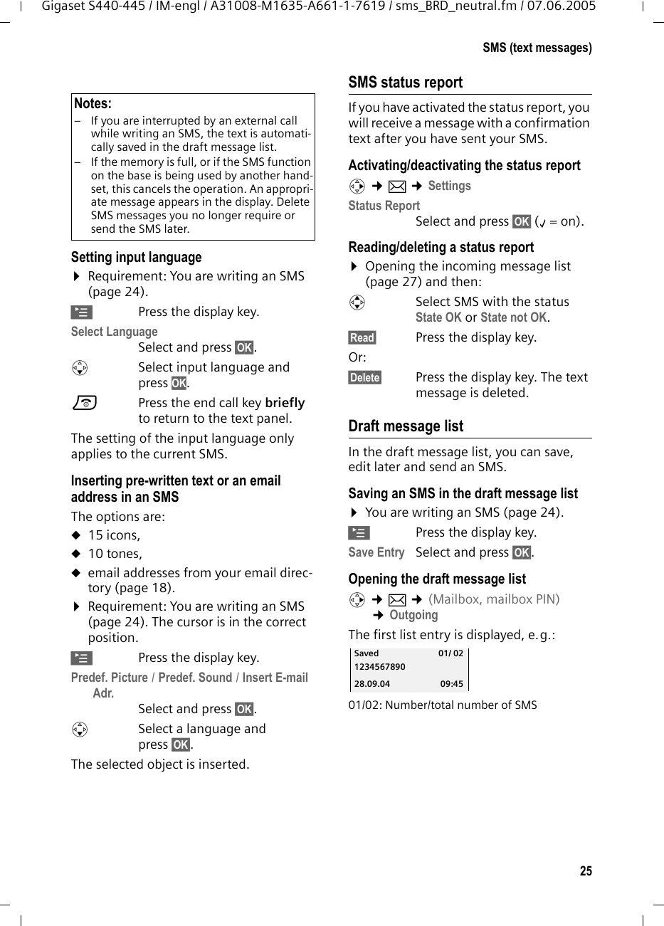 25SMS (text messages)Gigaset S440-445 / IM-engl / A31008-M1635-A661-1-7619 / sms_BRD_neutral.fm / 07.06.2005Setting input language&curren;Requirement: You are writing an SMS (page 24).&copy;Press the display key.Select Language Select and press &sect;OK&sect;.s  Select input language and press OK.a  Press the end call key briefly to return to the text panel. The setting of the input language only applies to the current SMS.Inserting pre-written text or an email address in an SMS The options are: u15 icons,u10 tones,uemail addresses from your email direc-tory (page 18). &curren;Requirement: You are writing an SMS (page 24). The cursor is in the correct position.&copy;Press the display key.Predef. Picture / Predef. Sound / Insert E-mail Adr. Select and press &sect;OK&sect;.sSelect a language and press &sect;OK&sect;.The selected object is inserted. SMS status reportIf you have activated the status report, you will receive a message with a confirmation text after you have sent your SMS.Activating/deactivating the status reportv &cent;&icirc; &cent;SettingsStatus ReportSelect and press &sect;OK&sect; (&permil;=on).Reading/deleting a status report&curren;Opening the incoming message list (page 27) and then:qSelect SMS with the status State OK or State not OK.&sect;Read&sect;  Press the display key.Or: &sect;Delete&sect; Press the display key. The text message is deleted.Draft message listIn the draft message list, you can save, edit later and send an SMS.Saving an SMS in the draft message list&curren;You are writing an SMS (page 24).&copy;Press the display key.Save Entry Select and press &sect;OK&sect;. Opening the draft message listv &cent;&icirc; &cent;(Mailbox, mailbox PIN) &cent;OutgoingThe first list entry is displayed, e.g.: 01/02: Number/total number of SMSNotes: &ndash; If you are interrupted by an external call while writing an SMS, the text is automati-cally saved in the draft message list.&ndash; If the memory is full, or if the SMS function on the base is being used by another hand-set, this cancels the operation. An appropri-ate message appears in the display. Delete SMS messages you no longer require or send the SMS later.Saved 01/ 021234567890 28.09.04 09:45
