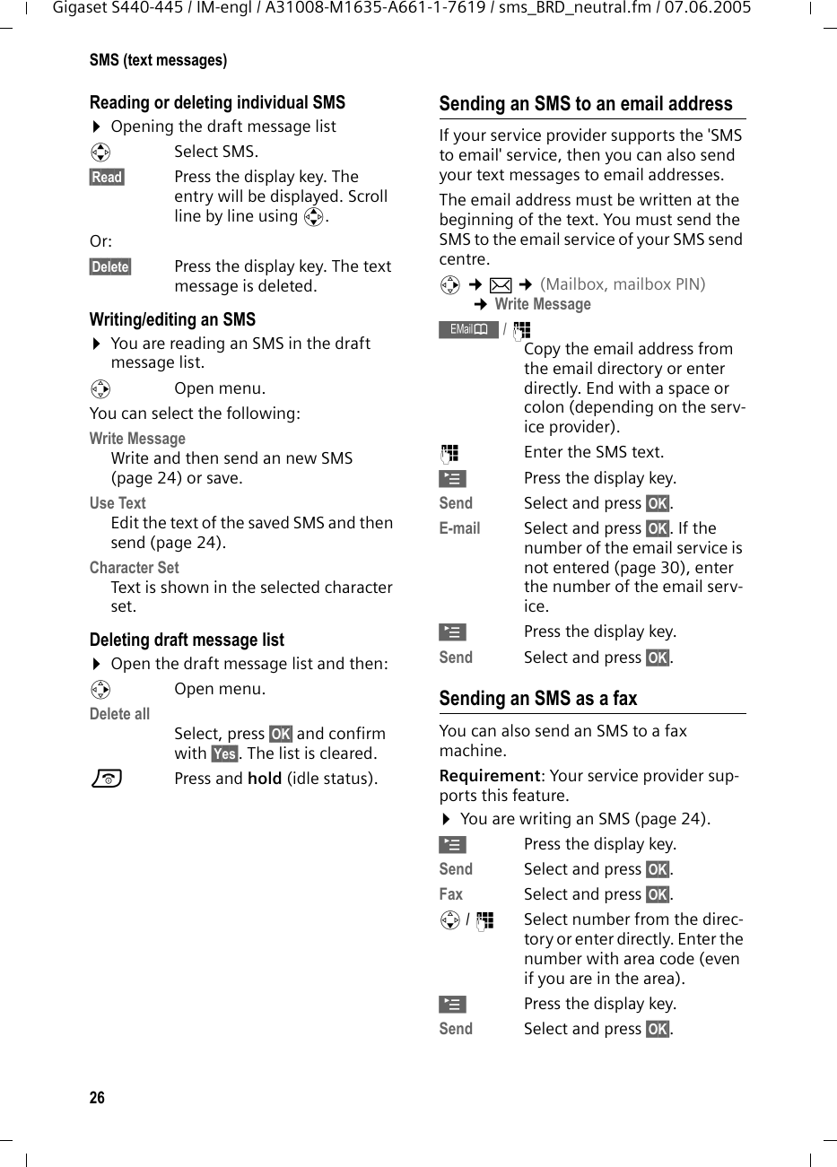 26SMS (text messages)Gigaset S440-445 / IM-engl / A31008-M1635-A661-1-7619 / sms_BRD_neutral.fm / 07.06.2005Reading or deleting individual SMS &curren;Opening the draft message listqSelect SMS.&sect;Read&sect; Press the display key. The entry will be displayed. Scroll line by line using q.Or: &sect;Delete&sect; Press the display key. The text message is deleted.Writing/editing an SMS&curren;You are reading an SMS in the draft message list. vOpen menu. You can select the following: Write Message Write and then send an new SMS (page 24) or save.Use Text Edit the text of the saved SMS and then send (page 24).Character SetText is shown in the selected character set.Deleting draft message list &curren;Open the draft message list and then:vOpen menu. Delete all Select, press &sect;OK&sect; and confirm with &sect;Yes&sect;. The list is cleared.a Press and hold (idle status). Sending an SMS to an email addressIf your service provider supports the 'SMS to email' service, then you can also send your text messages to email addresses. The email address must be written at the beginning of the text. You must send the SMS to the email service of your SMS send centre. v &cent;&icirc; &cent;(Mailbox, mailbox PIN) &cent;Write Message &OElig;/ ~ Copy the email address from the email directory or enter directly. End with a space or colon (depending on the serv-ice provider).~Enter the SMS text.&copy;Press the display key.Send Select and press &sect;OK&sect;.E-mail Select and press &sect;OK&sect;. If the number of the email service is not entered (page 30), enter the number of the email serv-ice.&copy;Press the display key.Send Select and press &sect;OK&sect;.Sending an SMS as a faxYou can also send an SMS to a fax machine.Requirement: Your service provider sup-ports this feature. &curren;You are writing an SMS (page 24).&copy;Press the display key.Send  Select and press &sect;OK&sect;. Fax Select and press &sect;OK&sect;.s/ ~Select number from the direc-tory or enter directly. Enter the number with area code (even if you are in the area). &copy;Press the display key.Send  Select and press &sect;OK&sect;. 