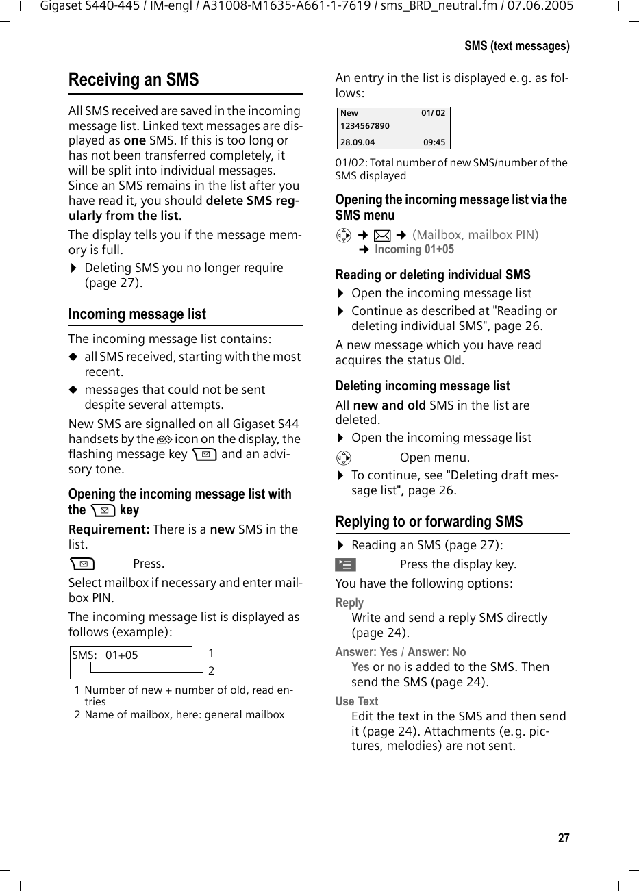 27SMS (text messages)Gigaset S440-445 / IM-engl / A31008-M1635-A661-1-7619 / sms_BRD_neutral.fm / 07.06.2005Receiving an SMSAll SMS received are saved in the incoming message list. Linked text messages are dis-played as one SMS. If this is too long or has not been transferred completely, it will be split into individual messages. Since an SMS remains in the list after you have read it, you should delete SMS reg-ularly from the list.The display tells you if the message mem-ory is full.&curren;Deleting SMS you no longer require (page 27).Incoming message listThe incoming message list contains:uall SMS received, starting with the most recent. umessages that could not be sent despite several attempts.New SMS are signalled on all Gigaset S44 handsets by the &Agrave; icon on the display, the flashing message key f and an advi-sory tone. Opening the incoming message list with the f keyRequirement: There is a new SMS in the list.f Press.Select mailbox if necessary and enter mail-box PIN.The incoming message list is displayed as follows (example):1 Number of new + number of old, read en-tries2 Name of mailbox, here: general mailboxAn entry in the list is displayed e.g. as fol-lows:  01/02: Total number of new SMS/number of the SMS displayedOpening the incoming message list via the SMS menuv &cent;&icirc; &cent;(Mailbox, mailbox PIN)  &cent;Incoming 01+05 Reading or deleting individual SMS&curren;Open the incoming message list&curren;Continue as described at "Reading or deleting individual SMS", page 26.A new message which you have read acquires the status Old. Deleting incoming message listAll new and old SMS in the list are deleted.&curren;Open the incoming message listv Open menu.&curren;To continue, see "Deleting draft mes-sage list", page 26. Replying to or forwarding SMS &curren;Reading an SMS (page 27):&copy;Press the display key.You have the following options:Reply Write and send a reply SMS directly (page 24).Answer: Yes / Answer: No Yes or no is added to the SMS. Then send the SMS (page 24). Use Text Edit the text in the SMS and then send it (page 24). Attachments (e.g. pic-tures, melodies) are not sent. SMS:  01+05 12New 01/ 021234567890 28.09.04 09:45