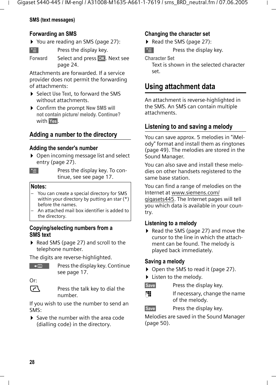 28SMS (text messages)Gigaset S440-445 / IM-engl / A31008-M1635-A661-1-7619 / sms_BRD_neutral.fm / 07.06.2005Forwarding an SMS&curren;You are reading an SMS (page 27):&copy;Press the display key.Forward Select and press &sect;OK&sect;. Next see page 24. Attachments are forwarded. If a service provider does not permit the forwarding of attachments:&curren;Select Use Text, to forward the SMS without attachments.&curren;Confirm the prompt New SMS will not contain picture/ melody. Continue? with &sect;Yes&sect;.Adding a number to the directoryAdding the sender's number&curren;Open incoming message list and select entry (page 27).&copy;Press the display key. To con-tinue, see see page 17. Copying/selecting numbers from a SMS text&curren;Read SMS (page 27) and scroll to the telephone number.The digits are reverse-highlighted.&Oacute;Press the display key. Continue see page 17.Or:cPress the talk key to dial the number.If you wish to use the number to send an SMS:&curren;Save the number with the area code (dialling code) in the directory.Changing the character set&curren;Read the SMS (page 27):&copy;Press the display key.Character SetText is shown in the selected character set.Using attachment dataAn attachment is reverse-highlighted in the SMS. An SMS can contain multiple attachments. Listening to and saving a melodyYou can save approx. 5 melodies in "iMel-ody" format and install them as ringtones (page 49). The melodies are stored in the Sound Manager.You can also save and install these melo-dies on other handsets registered to the same base station.You can find a range of melodies on the Internet at www.siemens.com/gigasets445. The Internet pages will tell you which data is available in your coun-try.Listening to a melody &curren;Read the SMS (page 27) and move the cursor to the line in which the attach-ment can be found. The melody is played back immediately. Saving a melody &curren;Open the SMS to read it (page 27).&curren;Listen to the melody.&sect;Save&sect;  Press the display key.~If necessary, change the name of the melody.&sect;Save&sect;  Press the display key.Melodies are saved in the Sound Manager (page 50).Notes:&ndash; You can create a special directory for SMS within your directory by putting an star (*) before the names. &ndash; An attached mail box identifier is added to the directory.