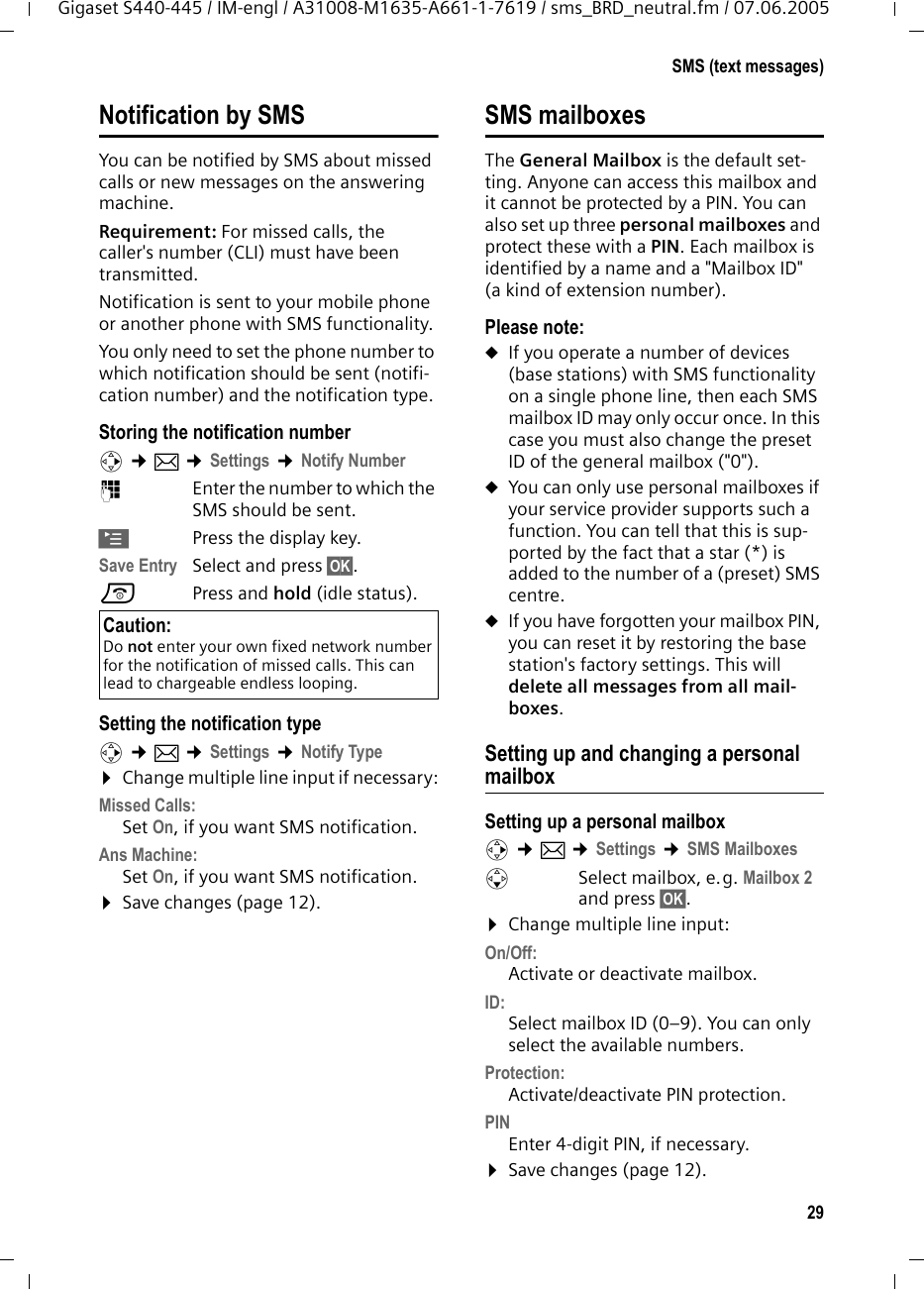29SMS (text messages)Gigaset S440-445 / IM-engl / A31008-M1635-A661-1-7619 / sms_BRD_neutral.fm / 07.06.2005Notification by SMSYou can be notified by SMS about missed calls or new messages on the answering machine. Requirement: For missed calls, the caller's number (CLI) must have been transmitted. Notification is sent to your mobile phone or another phone with SMS functionality. You only need to set the phone number to which notification should be sent (notifi-cation number) and the notification type. Storing the notification numberv &cent;&icirc; &cent;Settings &cent;Notify Number~Enter the number to which the SMS should be sent.&copy;Press the display key.Save Entry Select and press &sect;OK&sect;.a Press and hold (idle status). Setting the notification typev &cent;&icirc; &cent;Settings &cent;Notify Type&curren;Change multiple line input if necessary:Missed Calls: Set On, if you want SMS notification.Ans Machine:  Set On, if you want SMS notification.&curren;Save changes (page 12).SMS mailboxesThe General Mailbox is the default set-ting. Anyone can access this mailbox and it cannot be protected by a PIN. You can also set up three personal mailboxes and protect these with a PIN. Each mailbox is identified by a name and a "Mailbox ID" (a kind of extension number).Please note:uIf you operate a number of devices (base stations) with SMS functionality on a single phone line, then each SMS mailbox ID may only occur once. In this case you must also change the preset ID of the general mailbox ("0"). uYou can only use personal mailboxes if your service provider supports such a function. You can tell that this is sup-ported by the fact that a star (*) is added to the number of a (preset) SMS centre.uIf you have forgotten your mailbox PIN, you can reset it by restoring the base station's factory settings. This will delete all messages from all mail-boxes.Setting up and changing a personal mailboxSetting up a personal mailboxv &cent;&icirc; &cent;Settings &cent;SMS MailboxessSelect mailbox, e.g. Mailbox 2 and press &sect;OK&sect;.&curren;Change multiple line input:On/Off:Activate or deactivate mailbox. ID:Select mailbox ID (0&ndash;9). You can only select the available numbers.Protection: Activate/deactivate PIN protection.PIN Enter 4-digit PIN, if necessary.&curren;Save changes (page 12).Caution:Do not enter your own fixed network number for the notification of missed calls. This can lead to chargeable endless looping.