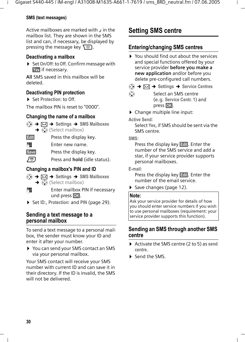 30SMS (text messages)Gigaset S440-445 / IM-engl / A31008-M1635-A661-1-7619 / sms_BRD_neutral.fm / 07.06.2005Active mailboxes are marked with &permil;in the mailbox list. They are shown in the SMS list and can, if necessary, be displayed by pressing the message key f.Deactivating a mailbox&curren;Set On/Off: to Off. Confirm message with &sect;Yes&sect; if necessary. All SMS saved in this mailbox will be deleted.Deactivating PIN protection&curren;Set Protection: to Off.The mailbox PIN is reset to "0000".Changing the name of a mailboxv &cent;&icirc; &cent;Settings &cent;SMS Mailboxes &cent;s(Select mailbox)&sect;Edit&sect; Press the display key. ~Enter new name.&sect;Save&sect;  Press the display key.a Press and hold (idle status). Changing a mailbox's PIN and IDv &cent;&icirc; &cent;Settings &cent;SMS Mailboxes &cent;s(Select mailbox)~  Enter mailbox PIN if necessary und press &sect;OK&sect;.&curren;Set ID:, Protection: and PIN (page 29). Sending a text message to a personal mailboxTo send a text message to a personal mail-box, the sender must know your ID and enter it after your number.&curren;You can send your SMS contact an SMS via your personal mailbox. Your SMS contact will receive your SMS number with current ID and can save it in their directory. If the ID is invalid, the SMS will not be delivered.Setting SMS centreEntering/changing SMS centres&curren;You should find out about the services and special functions offered by your service provider before you make a new application and/or before you delete pre-configured call numbers. v &cent;&icirc; &cent;Settings &cent;Service CentressSelect an SMS centre (e.g. Service Centr. 1) and press &sect;OK&sect;.&curren;Change multiple line input:Active Send: Select Yes, if SMS should be sent via the SMS centre.SMS:Press the display key &sect;Edit&sect;. Enter the number of the SMS service and add a star, if your service provider supports personal mailboxes. E-mail:Press the display key &sect;Edit&sect;. Enter the number of the email service. &curren;Save changes (page 12). Sending an SMS through another SMS centre&curren;Activate the SMS centre (2 to 5) as send centre. &curren;Send the SMS. Note:Ask your service provider for details of how you should enter service numbers if you wish to use personal mailboxes (requirement: your service provider supports this function). 