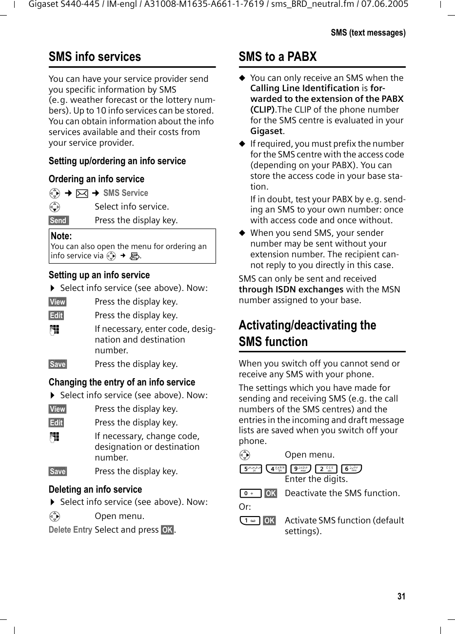 31SMS (text messages)Gigaset S440-445 / IM-engl / A31008-M1635-A661-1-7619 / sms_BRD_neutral.fm / 07.06.2005SMS info servicesYou can have your service provider send you specific information by SMS (e.g. weather forecast or the lottery num-bers). Up to 10 info services can be stored. You can obtain information about the info services available and their costs from your service provider.Setting up/ordering an info service Ordering an info servicev &cent;&icirc; &cent;SMS ServicesSelect info service.&sect;Send&sect;&sect; Press the display key. Setting up an info service&curren;Select info service (see above). Now: &sect;View&sect; Press the display key. &sect;Edit&sect; Press the display key. ~  If necessary, enter code, desig-nation and destination number.&sect;Save&sect; Press the display key.Changing the entry of an info service&curren;Select info service (see above). Now: &sect;View&sect; Press the display key. &sect;Edit&sect; Press the display key. ~  If necessary, change code, designation or destination number.&sect;Save&sect; Press the display key.Deleting an info service &curren;Select info service (see above). Now: vOpen menu.Delete Entry Select and press &sect;OK&sect;. SMS to a PABXuYou can only receive an SMS when the Calling Line Identification is for-warded to the extension of the PABX (CLIP).The CLIP of the phone number for the SMS centre is evaluated in your Gigaset.uIf required, you must prefix the number for the SMS centre with the access code (depending on your PABX). You can store the access code in your base sta-tion. If in doubt, test your PABX by e.g. send-ing an SMS to your own number: once with access code and once without. uWhen you send SMS, your sender number may be sent without your extension number. The recipient can-not reply to you directly in this case.SMS can only be sent and received through ISDN exchanges with the MSN number assigned to your base.Activating/deactivating the SMS functionWhen you switch off you cannot send or receive any SMS with your phone. The settings which you have made for sending and receiving SMS (e.g. the call numbers of the SMS centres) and the entries in the incoming and draft message lists are saved when you switch off your phone. v Open menu. 54O2L Enter the digits. Q&sect;OK&sect;  Deactivate the SMS function. Or: 1&sect;OK&sect;  Activate SMS function (default settings). Note: You can also open the menu for ordering an info service via v &pound;&Igrave;.